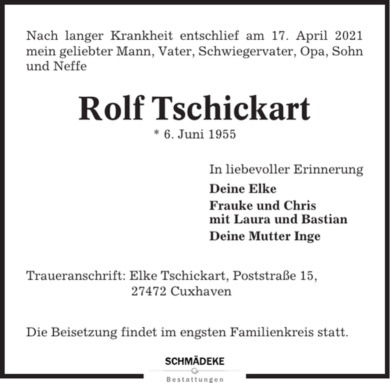 <p>Nach langer Krankheit entschlief am 17. April 2021<br />mein geliebter Mann, Vater, Schwiegervater, Opa, Sohn<br />und Neffe</p><p>Rolf Tschickart<br />* 6. Juni 1955<br />In liebevoller Erinnerung<br />Deine Elke<br />Frauke und Chris<br />mit Laura und Bastian<br />Deine Mutter Inge<br />Traueranschrift: Elke Tschickart, Poststraße 15,<br />27472 Cuxhaven<br />Die Beisetzung findet im engsten Familienkreis statt.</p>