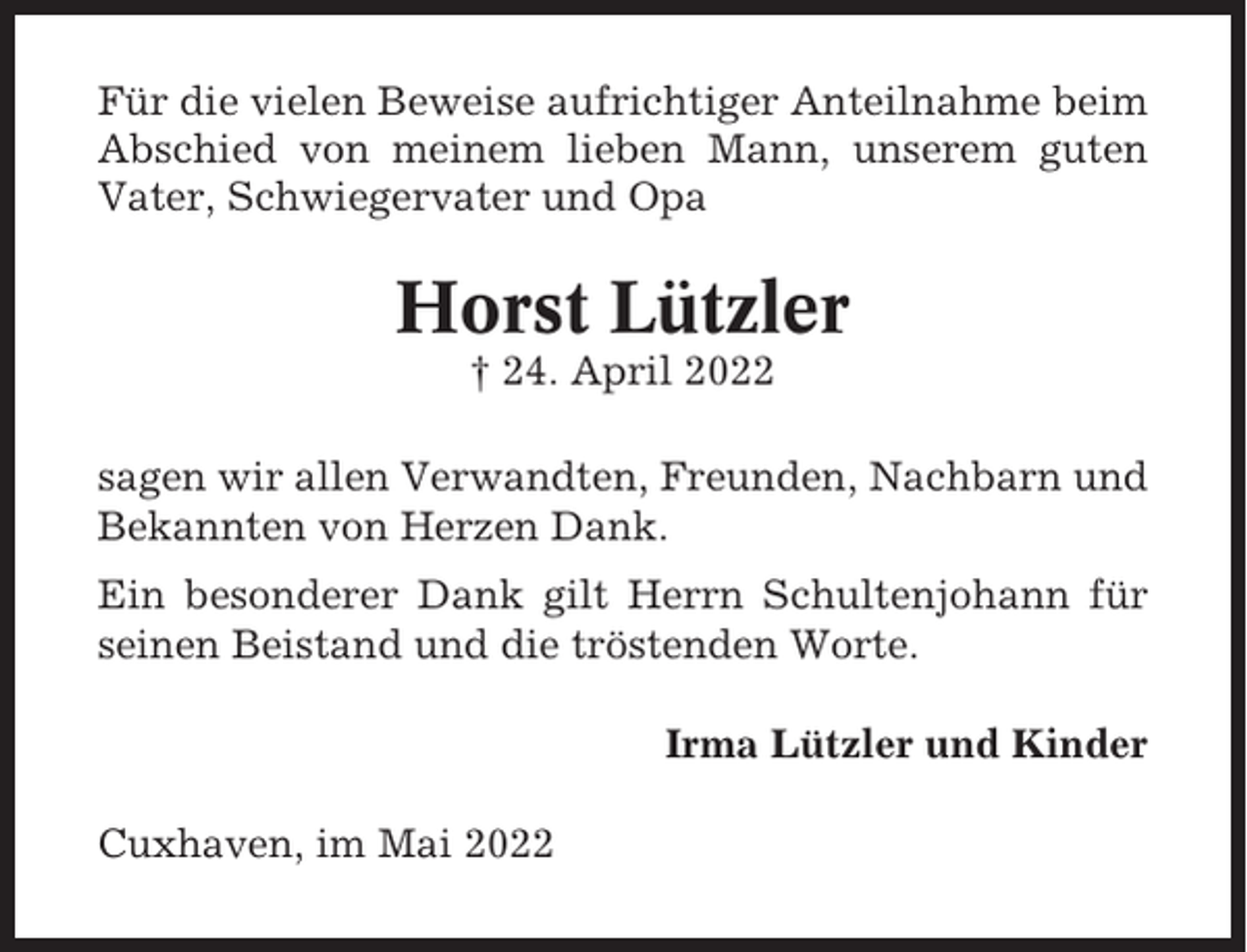 <p>Für die vielen Beweise aufrichtiger Anteilnahme beim<br />Abschied von meinem lieben Mann, unserem guten<br />Vater, Schwiegervater und Opa</p><p>Horst Lützler<br />† 24. April 2022<br />sagen wir allen Verwandten, Freunden, Nachbarn und<br />Bekannten von Herzen Dank.<br />Ein besonderer Dank gilt Herrn Schultenjohann für<br />seinen Beistand und die tröstenden Worte.<br />Irma Lützler und Kinder<br />Cuxhaven, im Mai 2022</p>