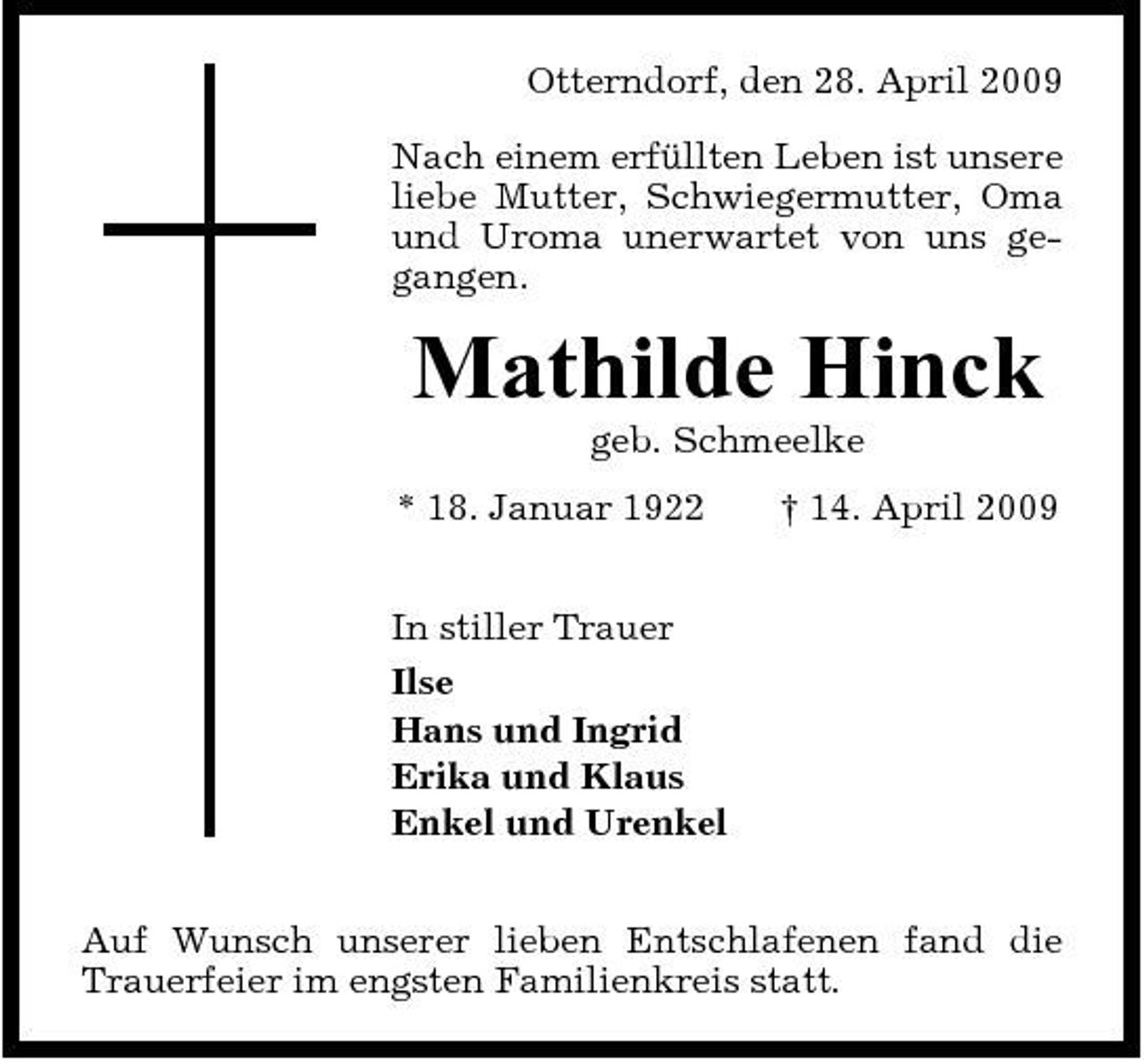 <p>Otterndorf, den 28. April 2009 Nach einem erfüllten Leben ist unsere liebe Mutter, Schwiegermutter, Oma und Uroma unerwartet von uns gegangen.</p><p>Mathilde Hinck<br />geb. Schmeelke * 18. Januar 1922 In stiller Trauer Ilse Hans und Ingrid Erika und Klaus Enkel und Urenkel Auf Wunsch unserer lieben Entschlafenen fand die Trauerfeier im engsten Familienkreis statt. † 14. April 2009</p>