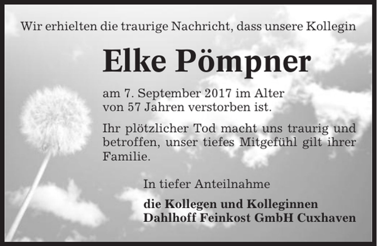 <p>Wir erhielten die traurige Nachricht, dass unsere Kollegin</p><p>Elke Pömpner<br />am 7. September 2017 im Alter<br />von 57 Jahren verstorben ist.<br />Ihr plötzlicher Tod macht uns traurig und<br />betroffen, unser tiefes Mitgefühl gilt ihrer<br />Familie.<br />In tiefer Anteilnahme<br />die Kollegen und Kolleginnen<br />Dahlhoff Feinkost GmbH Cuxhaven</p>