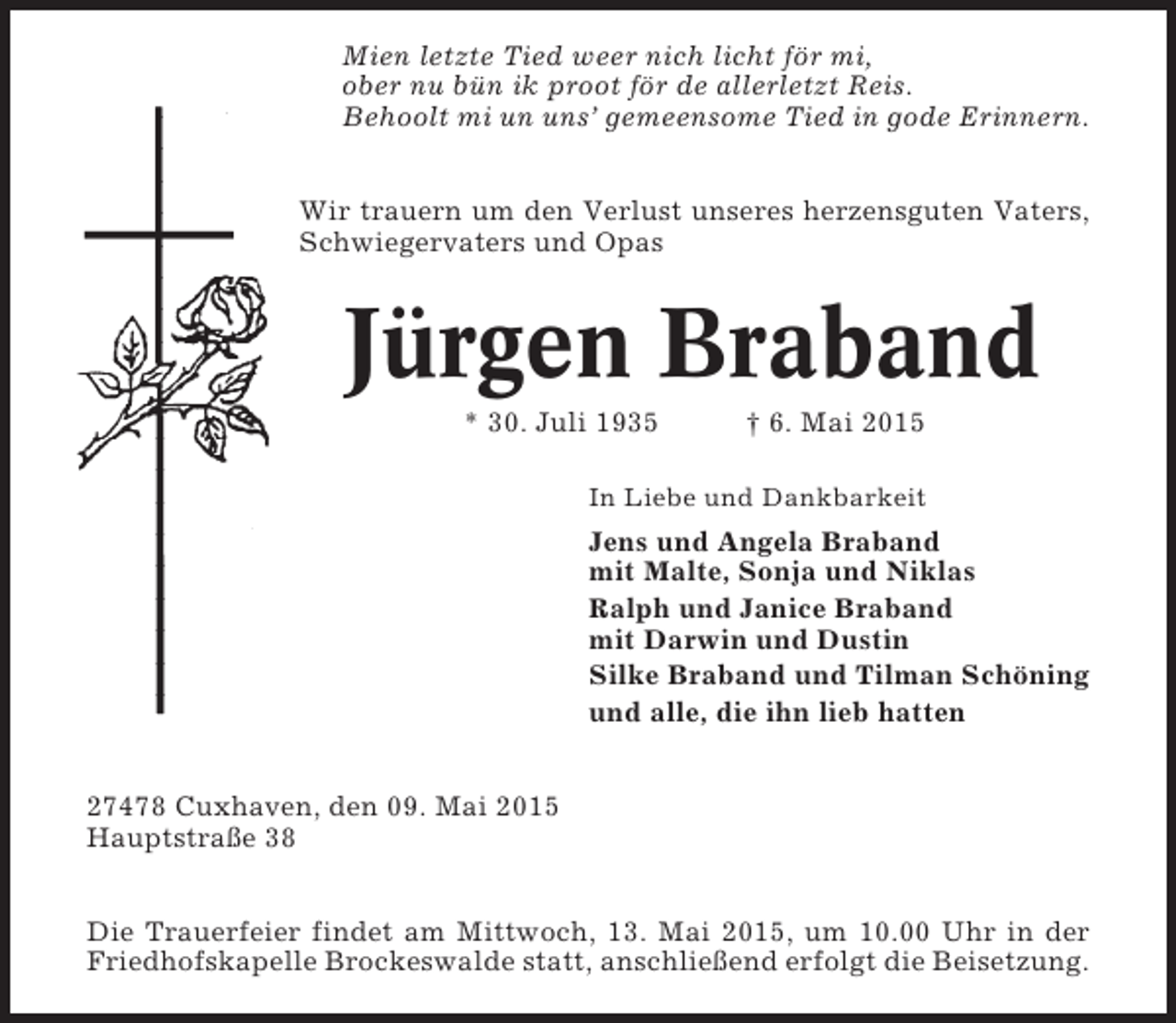 <p>Mien letzte Tied weer nich licht för mi,<br />ober nu bün ik proot för de allerletzt Reis.<br />Behoolt mi un uns’ gemeensome Tied in gode Erinnern.<br />Wir trauern um den Verlust unseres herzensguten Vaters,<br />Schwiegervaters und Opas</p><p>Jürgen Braband<br />* 30. Juli 1935</p><p>† 6. Mai 2015</p><p>In Liebe und Dankbarkeit</p><p>Jens und Angela Braband<br />mit Malte, Sonja und Niklas<br />Ralph und Janice Braband<br />mit Darwin und Dustin<br />Silke Braband und Tilman Schöning<br />und alle, die ihn lieb hatten<br />27478 Cuxhaven, den 09. Mai 2015<br />Hauptstraße 38<br />Die Trauerfeier findet am Mittwoch, 13. Mai 2015, um 10.00 Uhr in der<br />Friedhofskapelle Brockeswalde statt, anschließend erfolgt die Beisetzung.</p>