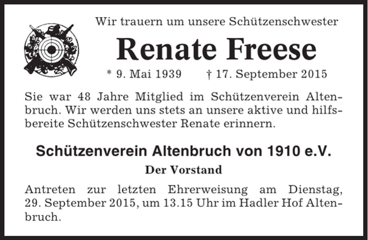 <p>Wir trauern um unsere Schützenschwester</p><p>Renate Freese<br />* 9. Mai 1939</p><p>† 17. September 2015</p><p>Sie war 48 Jahre Mitglied im Schützenverein Altenbruch. Wir werden uns stets an unsere aktive und hilfsbereite Schützenschwester Renate erinnern.</p><p>Schützenverein Altenbruch von 1910 e.V.<br />Der Vorstand<br />Antreten zur letzten Ehrerweisung am Dienstag,<br />29. September 2015, um 13.15 Uhr im Hadler Hof Altenbruch.</p>