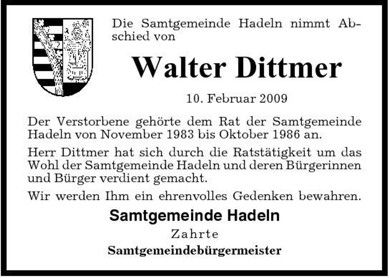 <p>Die Samtgemeinde Hadeln nimmt Abschied von</p><p>Walter Dittmer<br />10. Februar 2009 Der Verstorbene gehörte dem Rat der Samtgemeinde Hadeln von November 1983 bis Oktober 1986 an. Herr Dittmer hat sich durch die Ratstätigkeit um das Wohl der Samtgemeinde Hadeln und deren Bürgerinnen und Bürger verdient gemacht. Wir werden Ihm ein ehrenvolles Gedenken bewahren.</p><p>Samtgemeinde Hadeln<br />Z ahrt e Samtgemeindebürgermeister</p>