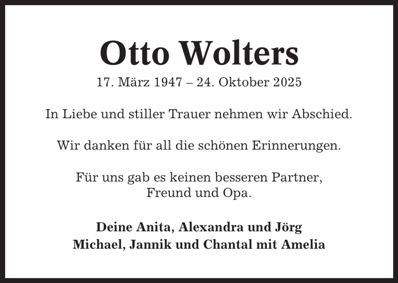 <p>Otto Wolters<br />17. März 1947 – 24. Oktober 2025<br />In Liebe und stiller Trauer nehmen wir Abschied.<br />Wir danken für all die schönen Erinnerungen.<br />Für uns gab es keinen besseren Partner,<br />Freund und Opa.<br />Deine Anita, Alexandra und Jörg<br />Michael, Jannik und Chantal mit Amelia</p>