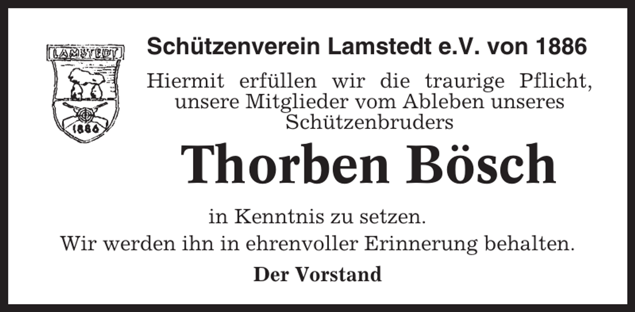 <p>Schützenverein Lamstedt e.V. von 1886<br />Hiermit erfüllen wir die traurige Pflicht,<br />unsere Mitglieder vom Ableben unseres<br />Schützenbruders</p><p>Thorben Bösch<br />in Kenntnis zu setzen.<br />Wir werden ihn in ehrenvoller Erinnerung behalten.<br />Der Vorstand</p>