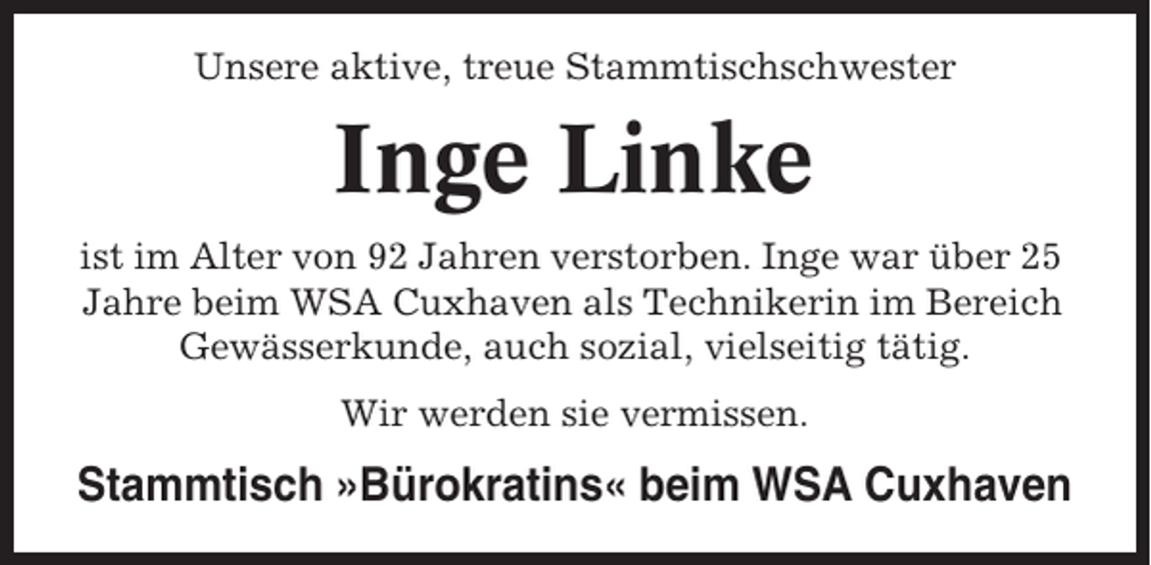 <p>Unsere aktive, treue Stammtischschwester</p><p>Inge Linke<br />ist im Alter von 92 Jahren verstorben. Inge war über 25<br />Jahre beim WSA Cuxhaven als Technikerin im Bereich<br />Gewässerkunde, auch sozial, vielseitig tätig.<br />Wir werden sie vermissen.</p><p>Stammtisch »Bürokratins« beim WSA Cuxhaven</p>