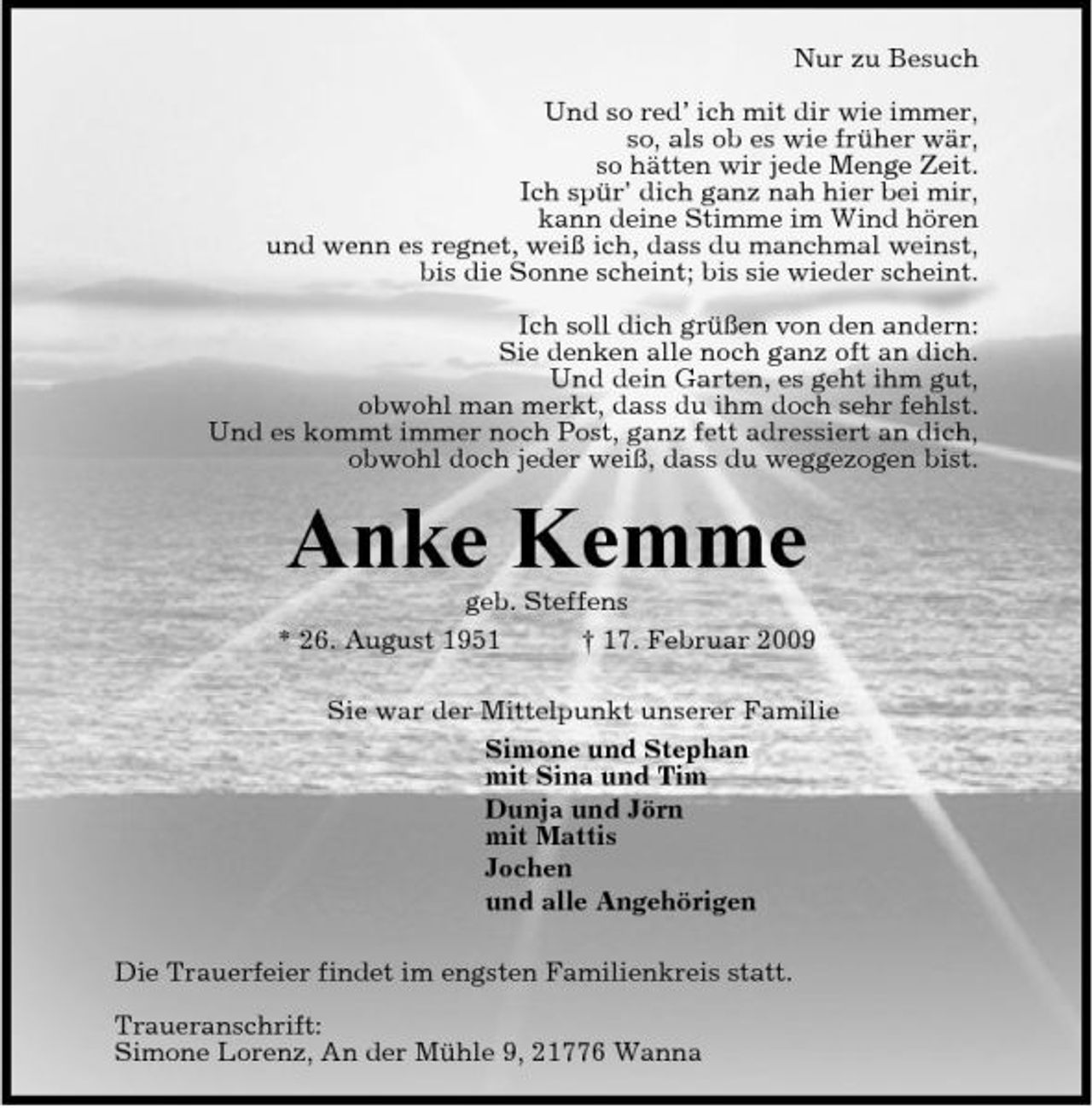 <p>Nur zu Besuch Und so red’ ich mit dir wie immer, so, als ob es wie früher wär, so hätten wir jede Menge Zeit. Ich spür’ dich ganz nah hier bei mir, kann deine Stimme im Wind hören und wenn es regnet, weiß ich, dass du manchmal weinst, bis die Sonne scheint; bis sie wieder scheint. Ich soll dich grüßen von den andern: Sie denken alle noch ganz oft an dich. Und dein Garten, es geht ihm gut, obwohl man merkt, dass du ihm doch sehr fehlst. Und es kommt immer noch Post, ganz fett adressiert an dich, obwohl doch jeder weiß, dass du weggezogen bist.</p><p>Anke Kemme<br />geb. Steffens * 26. August 1951 † 17. Februar 2009 Sie war der Mittelpunkt unserer Familie Simone und Stephan mit Sina und Tim Dunja und Jörn mit Mattis Jochen und alle Angehörigen Die Trauerfeier findet im engsten Familienkreis statt. Traueranschrift: Simone Lorenz, An der Mühle 9, 21776 Wanna</p>