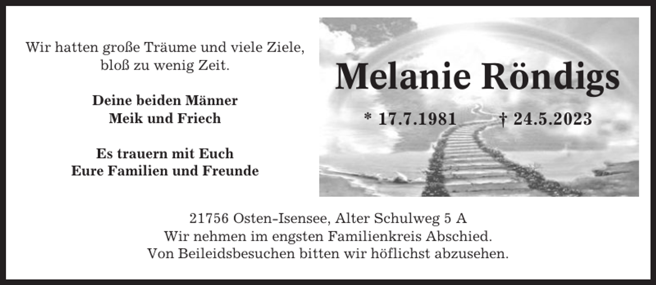 <p>Wir hatten große Träume und viele Ziele,<br />bloß zu wenig Zeit.<br />Deine beiden Männer<br />Meik und Friech</p><p>Melanie Röndigs<br />* 17.7.1981</p><p>† 24.5.2023</p><p>Es trauern mit Euch<br />Eure Familien und Freunde<br />21756 Osten-Isensee, Alter Schulweg 5 A<br />Wir nehmen im engsten Familienkreis Abschied.<br />Von Beileidsbesuchen bitten wir höflichst abzusehen.</p>