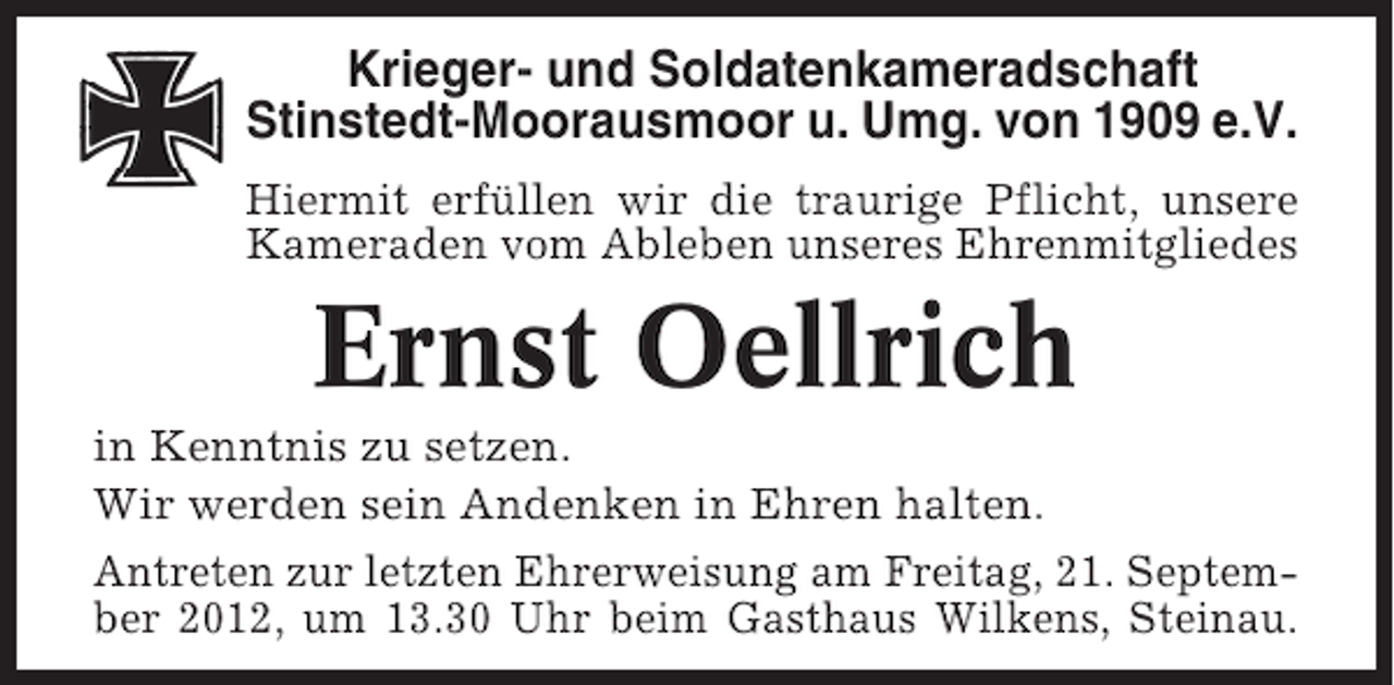 <p>Krieger- und Soldatenkameradschaft<br />Stinstedt-Moorausmoor u. Umg. von 1909 e.V.<br />Hiermit erfüllen wir die traurige Pflicht, unsere<br />Kameraden vom Ableben unseres Ehrenmitgliedes</p><p>Ernst Oellrich<br />in Kenntnis zu setzen.<br />Wir werden sein Andenken in Ehren halten.<br />Antreten zur letzten Ehrerweisung am Freitag, 21. September 2012, um 13.30 Uhr beim Gasthaus Wilkens, Steinau.</p>