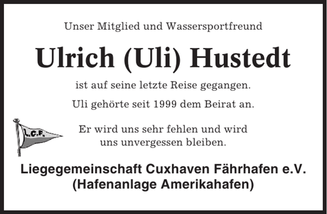 <p>Unser Mitglied und Wassersportfreund</p><p>Ulrich (Uli) Hustedt<br />ist auf seine letzte Reise gegangen.<br />Uli gehörte seit 1999 dem Beirat an.<br />Er wird uns sehr fehlen und wird<br />uns unvergessen bleiben.</p><p>Liegegemeinschaft Cuxhaven Fährhafen e.V.<br />(Hafenanlage Amerikahafen)</p>