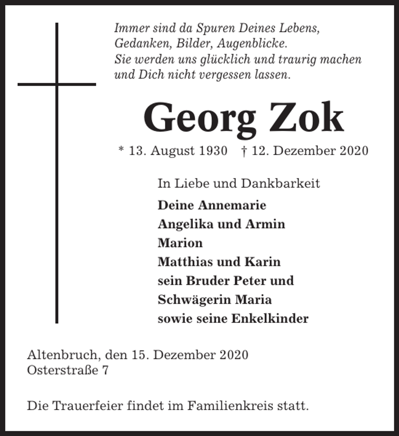 <p>Immer sind da Spuren Deines Lebens,<br />Gedanken, Bilder, Augenblicke.<br />Sie werden uns glücklich und traurig machen<br />und Dich nicht vergessen lassen.</p><p>Georg Zok<br />* 13. August 1930 † 12. Dezember 2020<br />In Liebe und Dankbarkeit<br />Deine Annemarie<br />Angelika und Armin<br />Marion<br />Matthias und Karin<br />sein Bruder Peter und<br />Schwägerin Maria<br />sowie seine Enkelkinder<br />Altenbruch, den 15. Dezember 2020<br />Osterstraße 7<br />Die Trauerfeier findet im Familienkreis statt.</p>