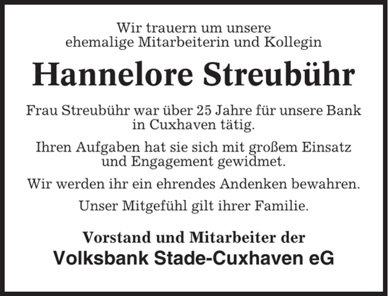 <p>Wir trauern um unsere<br />ehemalige Mitarbeiterin und Kollegin</p><p>Hannelore Streubühr<br />Frau Streubühr war über 25 Jahre für unsere Bank<br />in Cuxhaven tätig.<br />Ihren Aufgaben hat sie sich mit großem Einsatz<br />und Engagement gewidmet.<br />Wir werden ihr ein ehrendes Andenken bewahren.<br />Unser Mitgefühl gilt ihrer Familie.</p><p>Vorstand und Mitarbeiter der</p><p>Volksbank Stade-Cuxhaven eG</p>