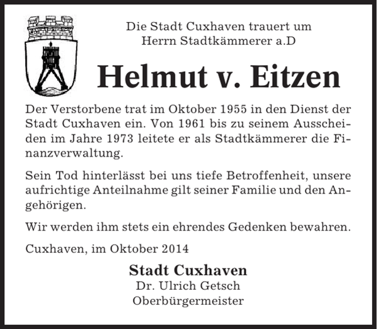 <p>Die Stadt Cuxhaven trauert um<br />Herrn Stadtkämmerer a.D</p><p>Helmut v. Eitzen<br />Der Verstorbene trat im Oktober 1955 in den Dienst der<br />Stadt Cuxhaven ein. Von 1961 bis zu seinem Ausscheiden im Jahre 1973 leitete er als Stadtkämmerer die Finanzverwaltung.<br />Sein Tod hinterlässt bei uns tiefe Betroffenheit, unsere<br />aufrichtige Anteilnahme gilt seiner Familie und den Angehörigen.<br />Wir werden ihm stets ein ehrendes Gedenken bewahren.<br />Cuxhaven, im Oktober 2014</p><p>Stadt Cuxhaven<br />Dr. Ulrich Getsch<br />Oberbürgermeister</p>
