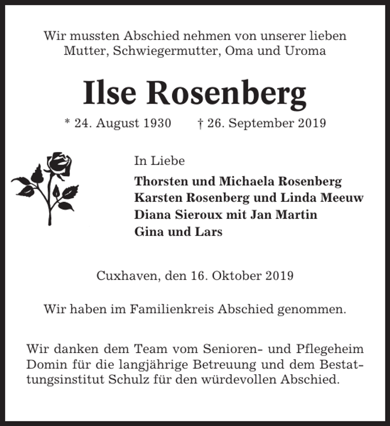 <p>Wir mussten Abschied nehmen von unserer lieben<br />Mutter, Schwiegermutter, Oma und Uroma</p><p>Ilse Rosenberg<br />* 24. August 1930</p><p>† 26. September 2019</p><p>In Liebe<br />Thorsten und Michaela Rosenberg<br />Karsten Rosenberg und Linda Meeuw<br />Diana Sieroux mit Jan Martin<br />Gina und Lars</p><p>Cuxhaven, den 16. Oktober 2019<br />Wir haben im Familienkreis Abschied genommen.<br />Wir danken dem Team vom Senioren- und Pflegeheim<br />Domin für die langjährige Betreuung und dem Bestattungsinstitut Schulz für den würdevollen Abschied.</p>