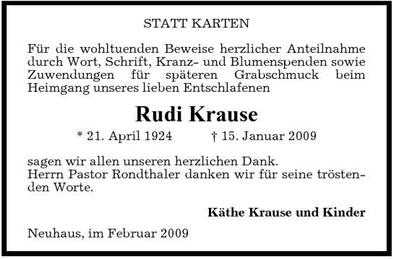 <p>STATT KARTEN Für die wohltuenden Beweise herzlicher Anteilnahme durch Wort, Schrift, Kranz- und Blumenspenden sowie Zuwendungen für späteren Grabschmuck beim Heimgang unseres lieben Entschlafenen</p><p>Rudi Krause<br />* 21. April 1924 † 15. Januar 2009 sagen wir allen unseren herzlichen Dank. Herrn Pastor Rondthaler danken wir für seine tröstenden Worte. Käthe Krause und Kinder Neuhaus, im Februar 2009</p>