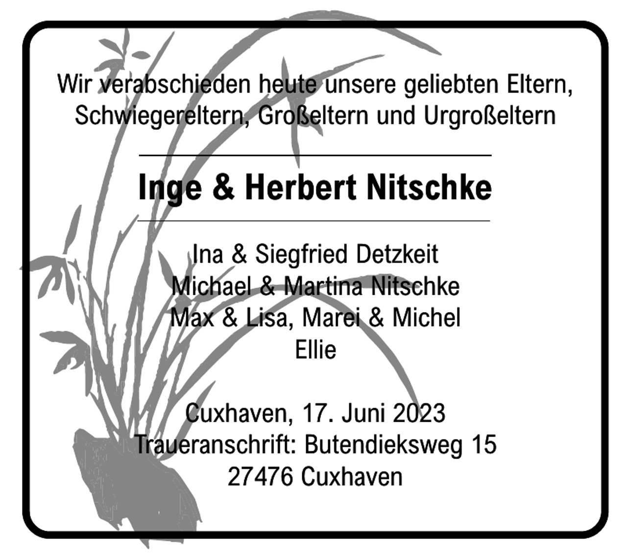 <p>Wir verabschieden heute unsere geliebten Eltern,<br />Schwiegereltern, Großeltern und Urgroßeltern</p><p>Inge &amp; Herbert Nitschke<br />Ina &amp; Siegfried Detzkeit<br />Michael &amp; Martina Nitschke<br />Max &amp; Lisa, Marei &amp; Michel<br />Ellie<br />Cuxhaven, 17. Juni 2023<br />Traueranschrift: Butendieksweg 15<br />27476 Cuxhaven</p>