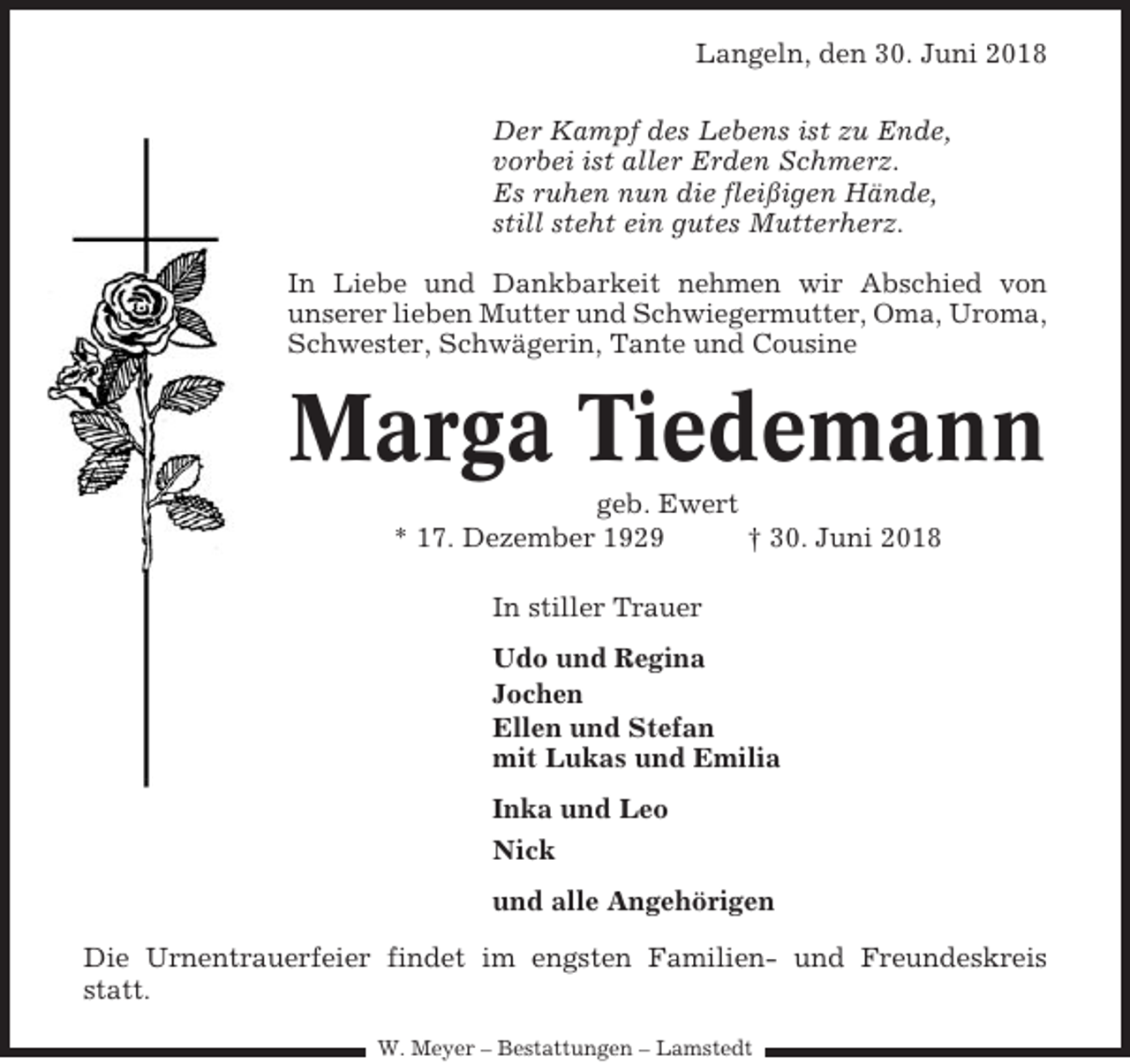 <p>Langeln, den 30. Juni 2018<br />Der Kampf des Lebens ist zu Ende,<br />vorbei ist aller Erden Schmerz.<br />Es ruhen nun die fleißigen Hände,<br />still steht ein gutes Mutterherz.<br />In Liebe und Dankbarkeit nehmen wir Abschied von<br />unserer lieben Mutter und Schwiegermutter, Oma, Uroma,<br />Schwester, Schwägerin, Tante und Cousine</p><p>Marga Tiedemann<br />geb. Ewert<br />* 17. Dezember 1929<br />† 30. Juni 2018<br />In stiller Trauer<br />Udo und Regina<br />Jochen<br />Ellen und Stefan<br />mit Lukas und Emilia<br />Inka und Leo<br />Nick<br />und alle Angehörigen<br />Die Urnentrauerfeier findet im engsten Familien- und Freundeskreis<br />statt.<br />W. Meyer – Bestattungen – Lamstedt</p>