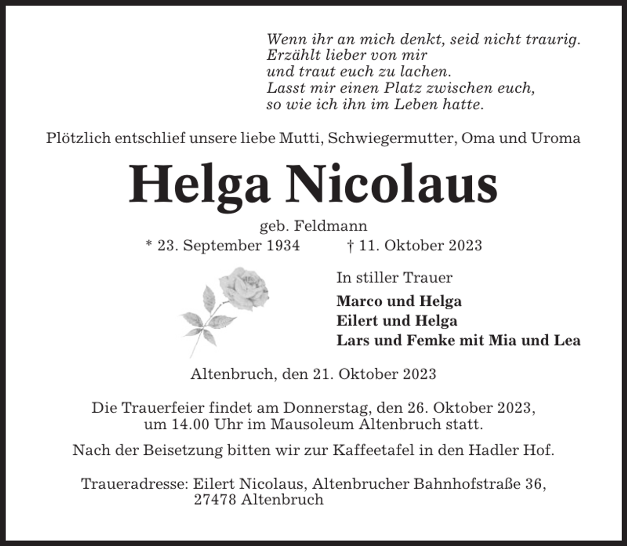 <p>Wenn ihr an mich denkt, seid nicht traurig.<br />Erzählt lieber von mir<br />und traut euch zu lachen.<br />Lasst mir einen Platz zwischen euch,<br />so wie ich ihn im Leben hatte.<br />Plötzlich entschlief unsere liebe Mutti, Schwiegermutter, Oma und Uroma</p><p>Helga Nicolaus<br />geb. Feldmann<br />* 23. September 1934<br />† 11. Oktober 2023<br />In stiller Trauer<br />Marco und Helga<br />Eilert und Helga<br />Lars und Femke mit Mia und Lea<br />Altenbruch, den 21. Oktober 2023<br />Die Trauerfeier findet am Donnerstag, den 26. Oktober 2023,<br />um 14.00 Uhr im Mausoleum Altenbruch statt.<br />Nach der Beisetzung bitten wir zur Kaffeetafel in den Hadler Hof.<br />Traueradresse: Eilert Nicolaus, Altenbrucher Bahnhofstraße 36,<br />27478 Altenbruch</p>