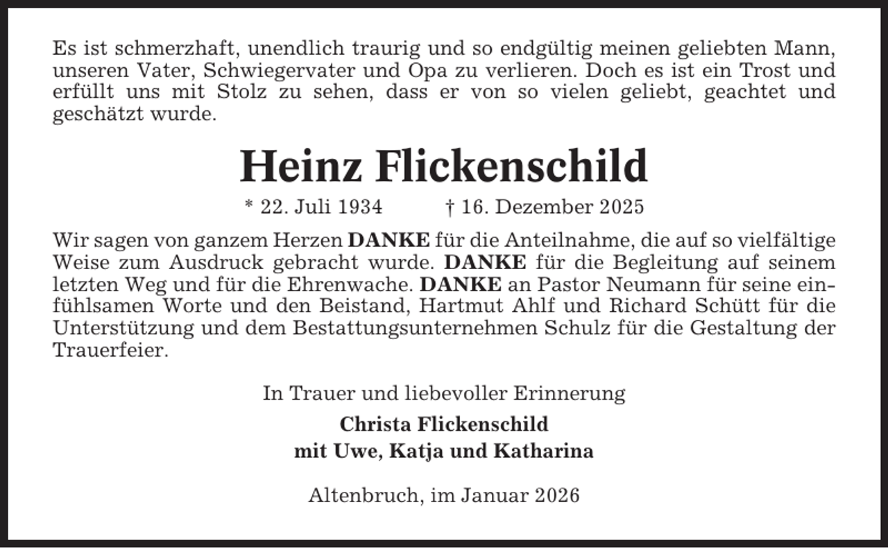 <p>Es ist schmerzhaft, unendlich traurig und so endgültig meinen geliebten Mann,<br />unseren Vater, Schwiegervater und Opa zu verlieren. Doch es ist ein Trost und<br />erfüllt uns mit Stolz zu sehen, dass er von so vielen geliebt, geachtet und<br />geschätzt wurde.</p><p>Heinz Flickenschild<br />* 22. Juli 1934</p><p>† 16. Dezember 2025</p><p>Wir sagen von ganzem Herzen DANKE für die Anteilnahme, die auf so vielfältige<br />Weise zum Ausdruck gebracht wurde. DANKE für die Begleitung auf seinem<br />letzten Weg und für die Ehrenwache. DANKE an Pastor Neumann für seine einfühlsamen Worte und den Beistand, Hartmut Ahlf und Richard Schütt für die<br />Unterstützung und dem Bestattungsunternehmen Schulz für die Gestaltung der<br />Trauerfeier.<br />In Trauer und liebevoller Erinnerung<br />Christa Flickenschild<br />mit Uwe, Katja und Katharina<br />Altenbruch, im Januar 2026</p>