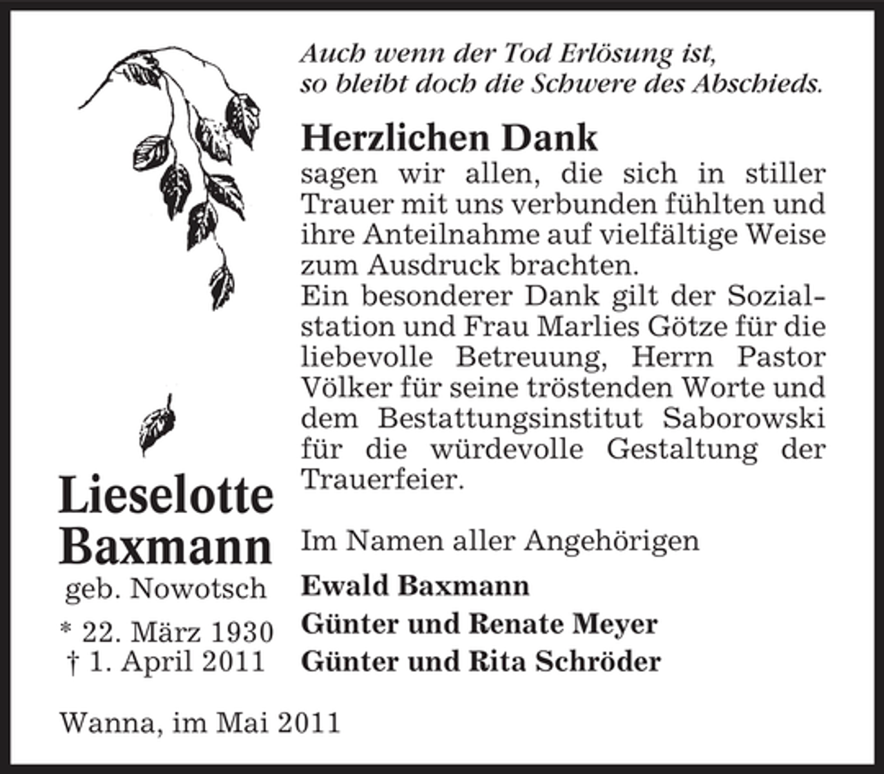 <p>Auch wenn der Tod Erlösung ist, so bleibt doch die Schwere des Abschieds.</p><p>Herzlichen Dank<br />sagen wir allen, die sich in stiller Trauer mit uns verbunden fühlten und ihre Anteilnahme auf vielfältige Weise zum Ausdruck brachten. Ein besonderer Dank gilt der Sozialstation und Frau Marlies Götze für die liebevolle Betreuung, Herrn Pastor Völker für seine tröstenden Worte und dem Bestattungsinstitut Saborowski für die würdevolle Gestaltung der Trauerfeier. Im Namen aller Angehörigen</p><p>Lieselotte Baxmann</p><p>geb. Nowotsch Ewald Baxmann * 22. März 1930 Günter und Renate Meyer † 1. April 2011 Günter und Rita Schröder Wanna, im Mai 2011</p>