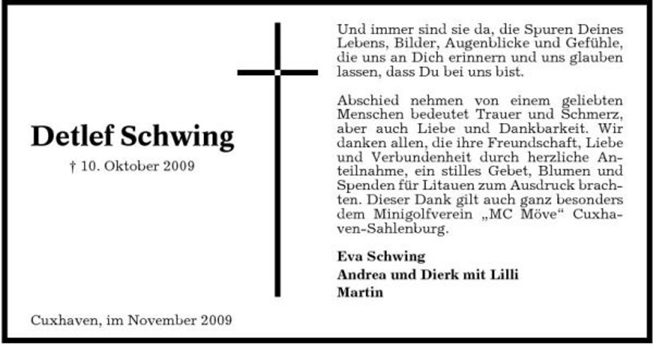<p>Und immer sind sie da, die Spuren Deines Lebens, Bilder, Augenblicke und Gefühle, die uns an Dich erinnern und uns glauben lassen, dass Du bei uns bist. Abschied nehmen von einem geliebten Menschen bedeutet Trauer und Schmerz, aber auch Liebe und Dankbarkeit. Wir danken allen, die ihre Freundschaft, Liebe und Verbundenheit durch herzliche Anteilnahme, ein stilles Gebet, Blumen und Spenden für Litauen zum Ausdruck brachten. Dieser Dank gilt auch ganz besonders dem Minigolfverein „MC Möve“ Cuxhaven-Sahlenburg. Eva Schwing Andrea und Dierk mit Lilli Martin Cuxhaven, im November 2009</p><p>Detlef Schwing<br />† 10. Oktober 2009</p>