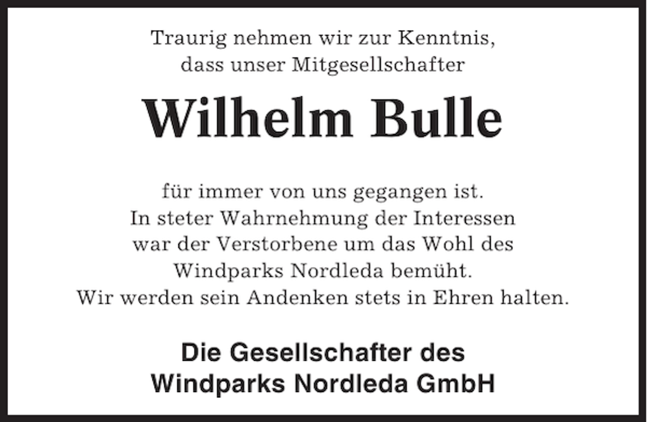 <p>Traurig nehmen wir zur Kenntnis,<br />dass unser Mitgesellschafter</p><p>Wilhelm Bulle<br />für immer von uns gegangen ist.<br />In steter Wahrnehmung der Interessen<br />war der Verstorbene um das Wohl des<br />Windparks Nordleda bemüht.<br />Wir werden sein Andenken stets in Ehren halten.</p><p>Die Gesellschafter des<br />Windparks Nordleda GmbH</p>