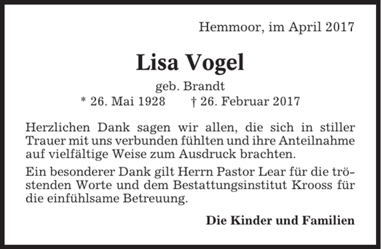 <p>Hemmoor, im April 2017</p><p>Lisa Vogel<br />geb. Brandt<br />* 26. Mai 1928<br />† 26. Februar 2017<br />Herzlichen Dank sagen wir allen, die sich in stiller<br />Trauer mit uns verbunden fühlten und ihre Anteilnahme<br />auf vielfältige Weise zum Ausdruck brachten.<br />Ein besonderer Dank gilt Herrn Pastor Lear für die tröstenden Worte und dem Bestattungsinstitut Krooss für<br />die einfühlsame Betreuung.<br />Die Kinder und Familien</p>