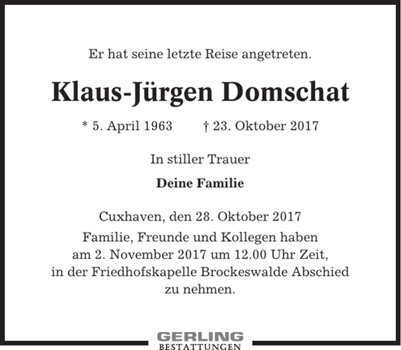 <p>Er hat seine letzte Reise angetreten.</p><p>Klaus-Jürgen Domschat<br />* 5. April 1963</p><p>† 23. Oktober 2017</p><p>In stiller Trauer<br />Deine Familie<br />Cuxhaven, den 28. Oktober 2017<br />Familie, Freunde und Kollegen haben<br />am 2. November 2017 um 12.00 Uhr Zeit,<br />in der Friedhofskapelle Brockeswalde Abschied<br />zu nehmen.</p>