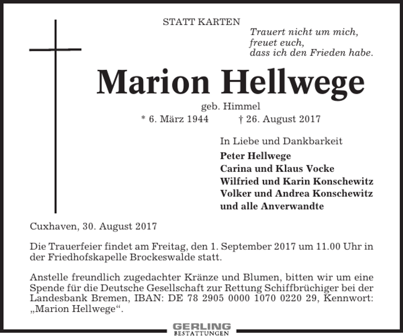 <p>STATT KARTEN</p><p>Trauert nicht um mich,<br />freuet euch,<br />dass ich den Frieden habe.</p><p>Marion Hellwege<br />geb. Himmel<br />* 6. März 1944<br />† 26. August 2017<br />In Liebe und Dankbarkeit<br />Peter Hellwege<br />Carina und Klaus Vocke<br />Wilfried und Karin Konschewitz<br />Volker und Andrea Konschewitz<br />und alle Anverwandte<br />Cuxhaven, 30. August 2017<br />Die Trauerfeier findet am Freitag, den 1. September 2017 um 11.00 Uhr in<br />der Friedhofskapelle Brockeswalde statt.<br />Anstelle freundlich zugedachter Kränze und Blumen, bitten wir um eine<br />Spende für die Deutsche Gesellschaft zur Rettung Schiffbrüchiger bei der<br />Landesbank Bremen, IBAN: DE 78 2905 0000 107220 29, Kennwort:<br />„Marion Hellwege“.</p>