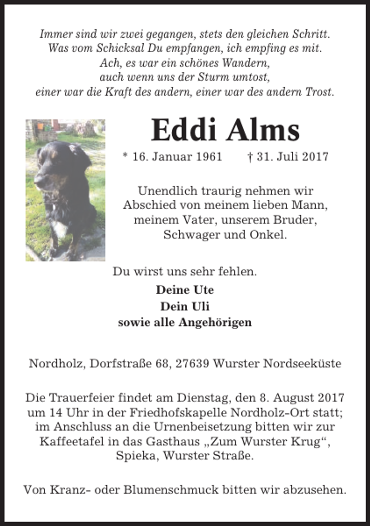 <p>Immer sind wir zwei gegangen, stets den gleichen Schritt.<br />Was vom Schicksal Du empfangen, ich empfing es mit.<br />Ach, es war ein schönes Wandern,<br />auch wenn uns der Sturm umtost,<br />einer war die Kraft des andern, einer war des andern Trost.</p><p>Eddi Alms<br />* 16. Januar 1961</p><p>† 31. Juli 2017</p><p>Unendlich traurig nehmen wir<br />Abschied von meinem lieben Mann,<br />meinem Vater, unserem Bruder,<br />Schwager und Onkel.<br />Du wirst uns sehr fehlen.<br />Deine Ute<br />Dein Uli<br />sowie alle Angehörigen</p><p>Nordholz, Dorfstraße 68, 27639 Wurster Nordseeküste<br />Die Trauerfeier findet am Dienstag, den 8. August 2017<br />um 14 Uhr in der Friedhofskapelle Nordholz-Ort statt;<br />im Anschluss an die Urnenbeisetzung bitten wir zur<br />Kaffeetafel in das Gasthaus „Zum Wurster Krug“,<br />Spieka, Wurster Straße.<br />Von Kranz- oder Blumenschmuck bitten wir abzusehen.</p>