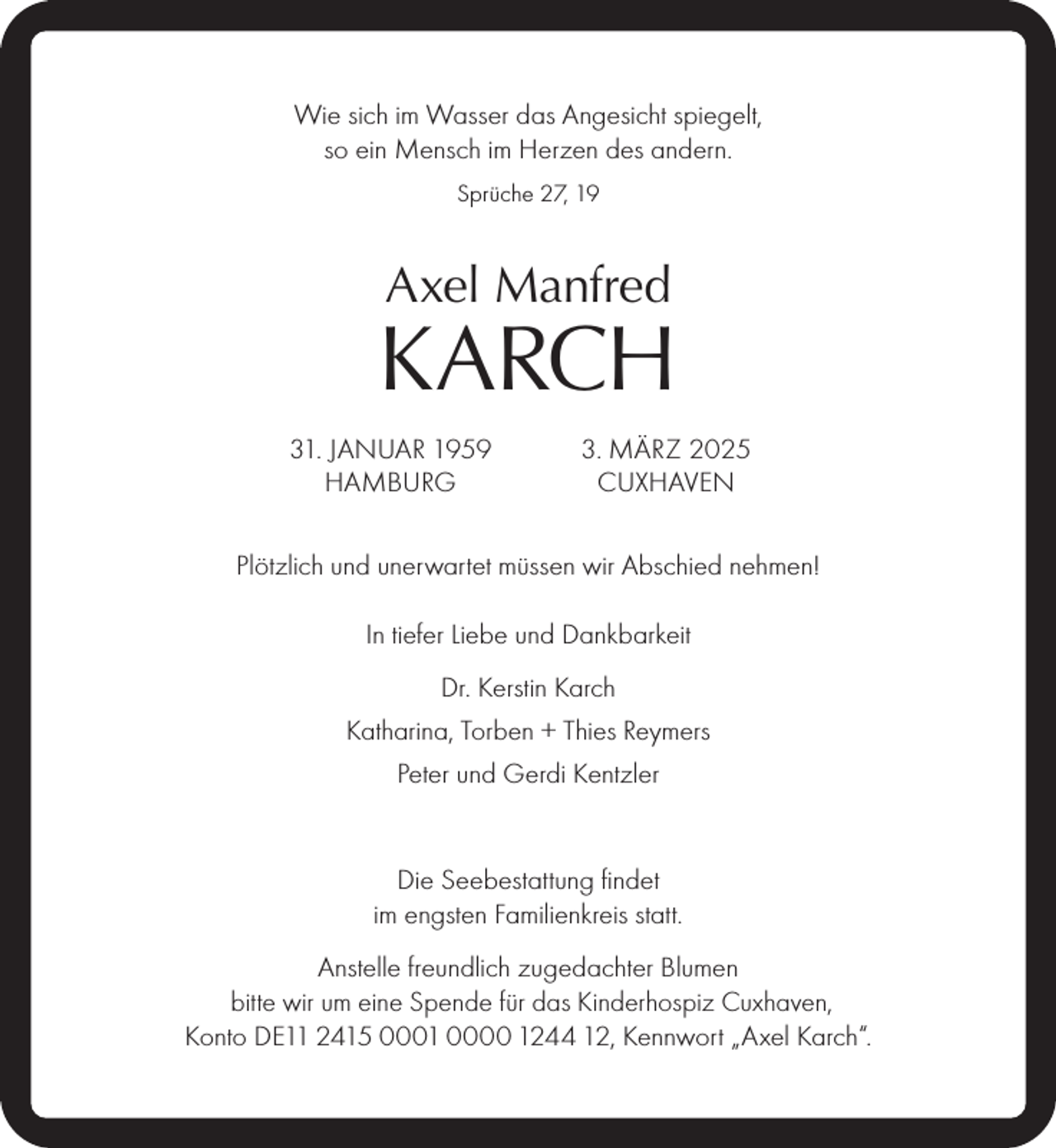 <p>Wie sich im Wasser das Angesicht spiegelt,<br />so ein Mensch im Herzen des andern.<br />Sprüche 27, 19</p><p>Axel Manfred</p><p>KARCH<br />31. JANUAR 1959<br />HAMBURG</p><p>3. MÄRZ 2025<br />CUXHAVEN</p><p>Plötzlich und unerwartet müssen wir Abschied nehmen!<br />In tiefer Liebe und Dankbarkeit<br />Dr. Kerstin Karch<br />Katharina, Torben + Thies Reymers<br />Peter und Gerdi Kentzler<br />Die Seebestattung ﬁndet<br />im engsten Familienkreis statt.<br />Anstelle freundlich zugedachter Blumen<br />bitte wir um eine Spende für das Kinderhospiz Cuxhaven,<br />Konto DE11 2415 0001 0000 1244 12, Kennwort „Axel Karch“.</p>