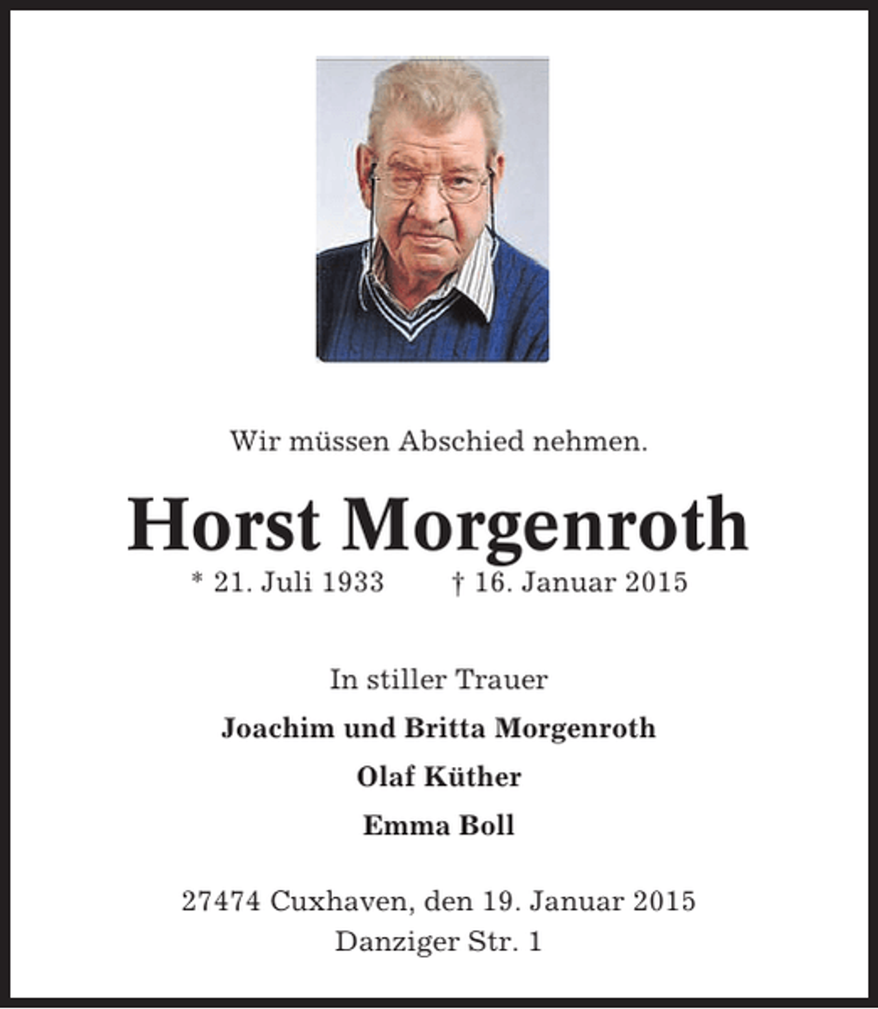 <p>Wir müssen Abschied nehmen.</p><p>Horst Morgenroth<br />* 21. Juli 1933</p><p>† 16. Januar 2015</p><p>In stiller Trauer<br />Joachim und Britta Morgenroth<br />Olaf Küther<br />Emma Boll<br />27474 Cuxhaven, den 19. Januar 2015<br />Danziger Str. 1</p>