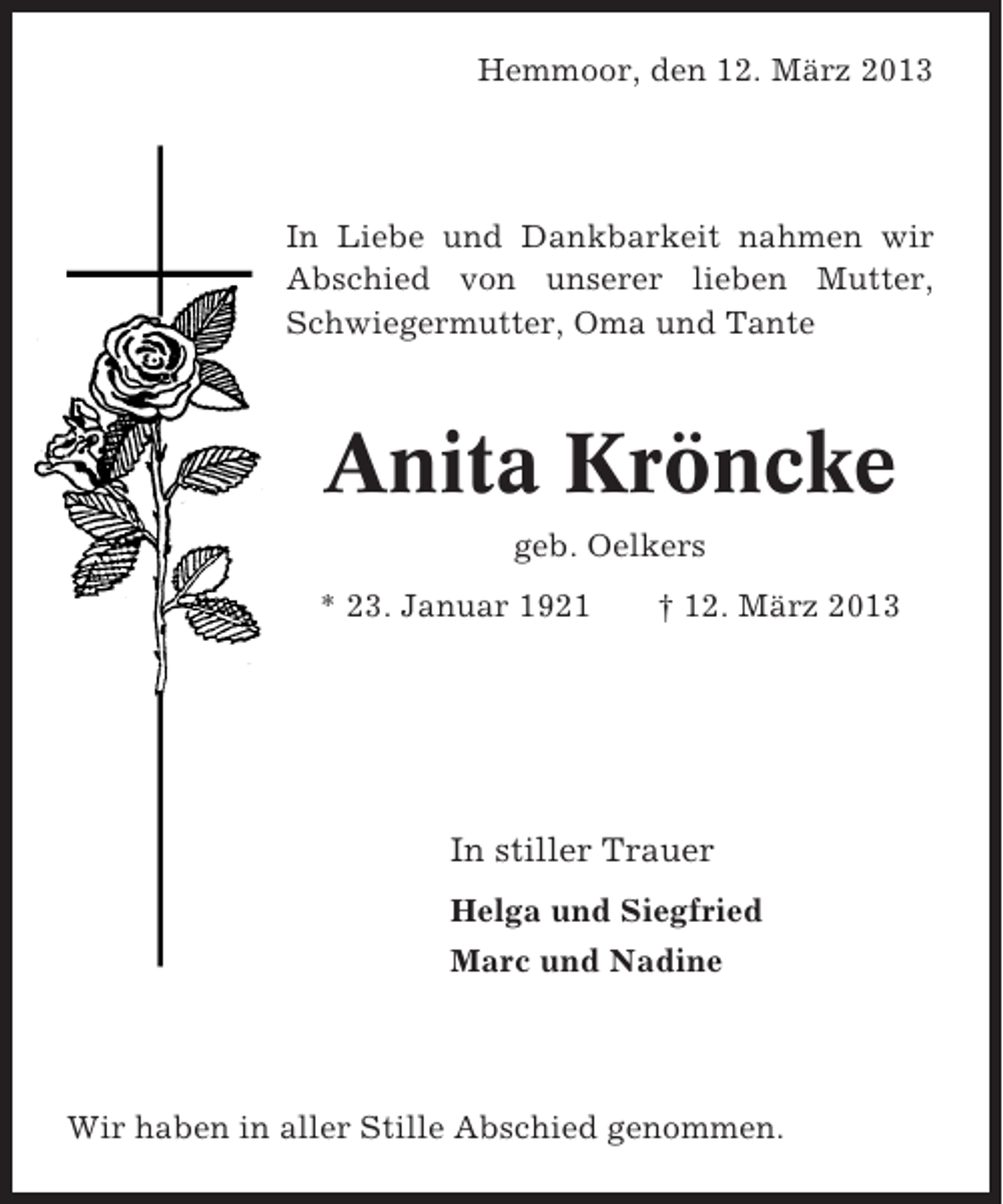 <p>Hemmoor, den 12. März 2013</p><p>In Liebe und Dankbarkeit nahmen wir<br />Abschied von unserer lieben Mutter,<br />Schwiegermutter, Oma und Tante</p><p>Anita Kröncke<br />geb. Oelkers<br />* 23. Januar 1921</p><p>† 12. März 2013</p><p>In stiller Trauer<br />Helga und Siegfried<br />Marc und Nadine</p><p>Wir haben in aller Stille Abschied genommen.</p>