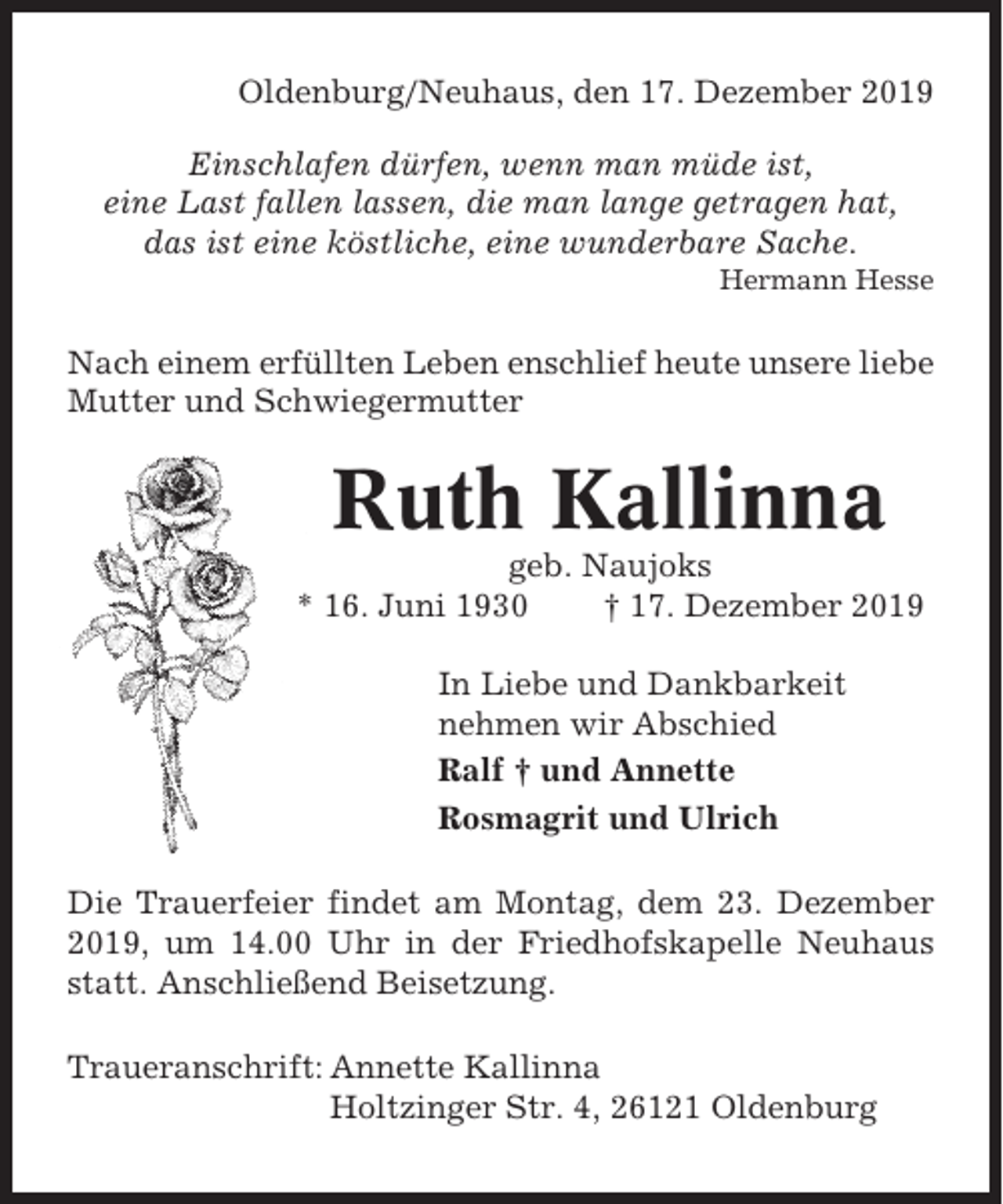 <p>Oldenburg/Neuhaus, den 17. Dezember 2019<br />Einschlafen dürfen, wenn man müde ist,<br />eine Last fallen lassen, die man lange getragen hat,<br />das ist eine köstliche, eine wunderbare Sache.<br />Hermann Hesse</p><p>Nach einem erfüllten Leben enschlief heute unsere liebe<br />Mutter und Schwiegermutter</p><p>Ruth Kallinna<br />geb. Naujoks<br />* 16. Juni 1930<br />† 17. Dezember 2019<br />In Liebe und Dankbarkeit<br />nehmen wir Abschied<br />Ralf † und Annette<br />Rosmagrit und Ulrich<br />Die Trauerfeier findet am Montag, dem 23. Dezember<br />2019, um 14.00 Uhr in der Friedhofskapelle Neuhaus<br />statt. Anschließend Beisetzung.<br />Traueranschrift: Annette Kallinna<br />Holtzinger Str. 4, 26121 Oldenburg</p>