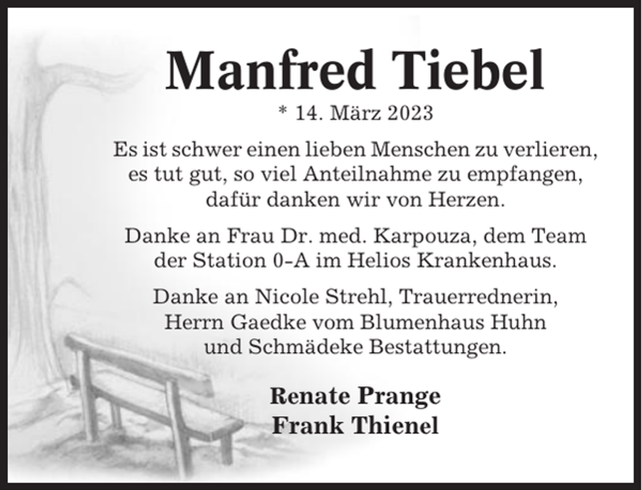 <p>Manfred Tiebel<br />* 14. März 2023<br />Es ist schwer einen lieben Menschen zu verlieren,<br />es tut gut, so viel Anteilnahme zu empfangen,<br />dafür danken wir von Herzen.<br />Danke an Frau Dr. med. Karpouza, dem Team<br />der Station 0-A im Helios Krankenhaus.<br />Danke an Nicole Strehl, Trauerrednerin,<br />Herrn Gaedke vom Blumenhaus Huhn<br />und Schmädeke Bestattungen.</p><p>Renate Prange<br />Frank Thienel</p>