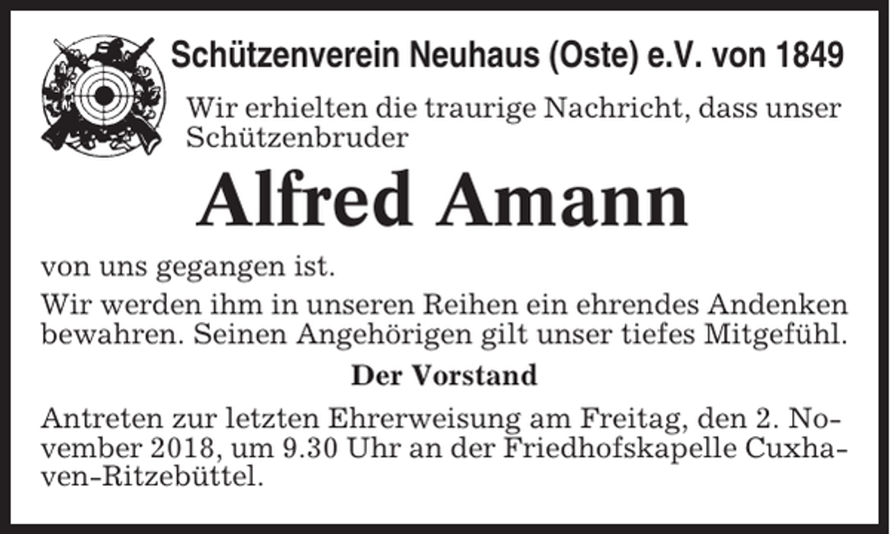 <p>Schützenverein Neuhaus (Oste) e.V. von 1849<br />Wir erhielten die traurige Nachricht, dass unser<br />Schützenbruder</p><p>Alfred Amann<br />von uns gegangen ist.<br />Wir werden ihm in unseren Reihen ein ehrendes Andenken<br />bewahren. Seinen Angehörigen gilt unser tiefes Mitgefühl.<br />Der Vorstand<br />Antreten zur letzten Ehrerweisung am Freitag, den 2. November 2018, um 9.30 Uhr an der Friedhofskapelle Cuxhaven-Ritzebüttel.</p>