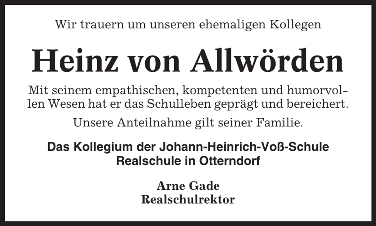 <p>Wir trauern um unseren ehemaligen Kollegen</p><p>Heinz von Allwörden<br />Mit seinem empathischen, kompetenten und humorvollen Wesen hat er das Schulleben geprägt und bereichert.<br />Unsere Anteilnahme gilt seiner Familie.<br />Das Kollegium der Johann-Heinrich-Voß-Schule<br />Realschule in Otterndorf<br />Arne Gade<br />Realschulrektor</p>