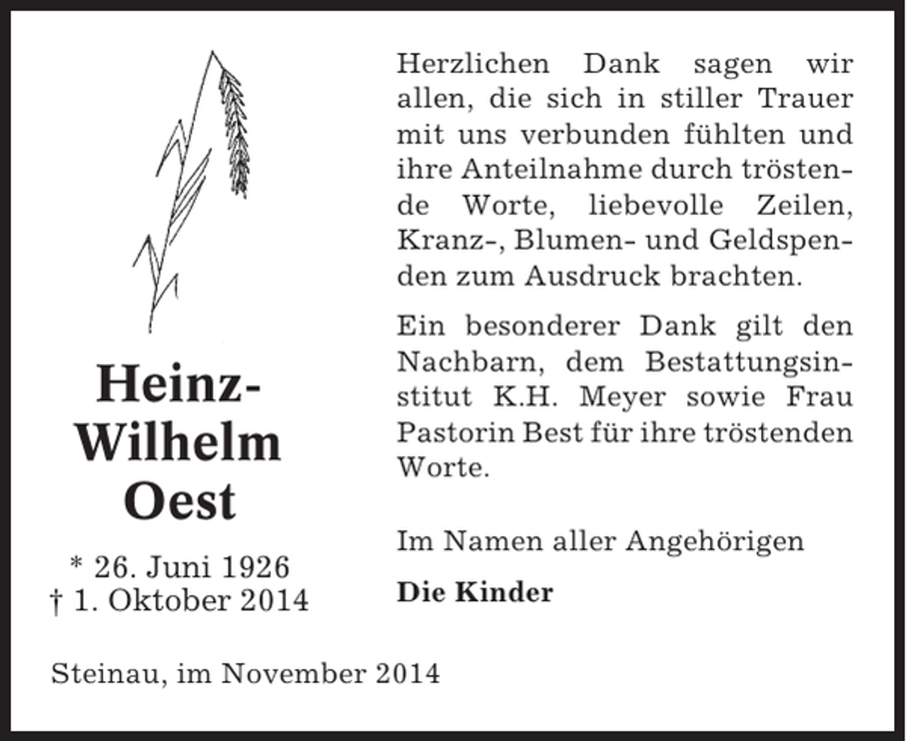 <p>Herzlichen Dank sagen wir<br />allen, die sich in stiller Trauer<br />mit uns verbunden fühlten und<br />ihre Anteilnahme durch tröstende Worte, liebevolle Zeilen,<br />Kranz-, Blumen- und Geldspenden zum Ausdruck brachten.</p><p>HeinzWilhelm<br />Oest<br />* 26. Juni 1926<br />† 1. Oktober 2014</p><p>Ein besonderer Dank gilt den<br />Nachbarn, dem Bestattungsinstitut K.H. Meyer sowie Frau<br />Pastorin Best für ihre tröstenden<br />Worte.<br />Im Namen aller Angehörigen<br />Die Kinder</p><p>Steinau, im November 2014</p>