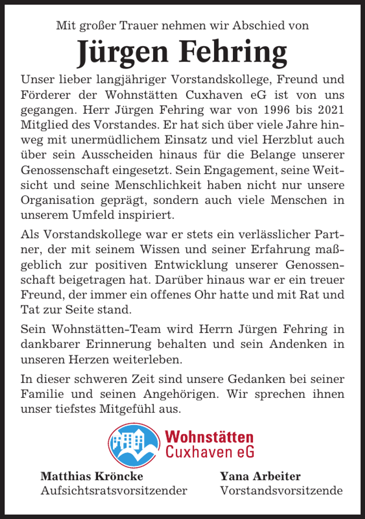 <p>Mit großer Trauer nehmen wir Abschied von</p><p>Jürgen Fehring<br />Unser lieber langjähriger Vorstandskollege, Freund und<br />Förderer der Wohnstätten Cuxhaven eG ist von uns<br />gegangen. Herr Jürgen Fehring war von 1996 bis 2021<br />Mitglied des Vorstandes. Er hat sich über viele Jahre hinweg mit unermüdlichem Einsatz und viel Herzblut auch<br />über sein Ausscheiden hinaus für die Belange unserer<br />Genossenschaft eingesetzt. Sein Engagement, seine Weitsicht und seine Menschlichkeit haben nicht nur unsere<br />Organisation geprägt, sondern auch viele Menschen in<br />unserem Umfeld inspiriert.<br />Als Vorstandskollege war er stets ein verlässlicher Partner, der mit seinem Wissen und seiner Erfahrung maßgeblich zur positiven Entwicklung unserer Genossenschaft beigetragen hat. Darüber hinaus war er ein treuer<br />Freund, der immer ein offenes Ohr hatte und mit Rat und<br />Tat zur Seite stand.<br />Sein Wohnstätten-Team wird Herrn Jürgen Fehring in<br />dankbarer Erinnerung behalten und sein Andenken in<br />unseren Herzen weiterleben.<br />In dieser schweren Zeit sind unsere Gedanken bei seiner<br />Familie und seinen Angehörigen. Wir sprechen ihnen<br />unser tiefstes Mitgefühl aus.</p><p>Matthias Kröncke<br />Aufsichtsratsvorsitzender</p><p>Yana Arbeiter<br />Vorstandsvorsitzende</p>