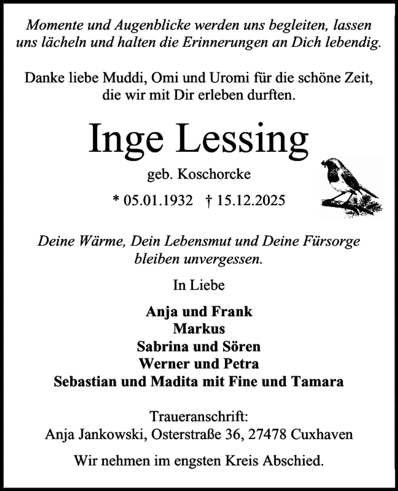 <p>Momente und Augenblicke werden uns begleiten, lassen<br />uns lächeln und halten die Erinnerungen an Dich lebendig.<br />Danke liebe Muddi, Omi und Uromi für die schöne Zeit,<br />die wir mit Dir erleben durften.</p><p>Inge Lessing<br />geb. Koschorcke</p><p>* 05.01.1932 † 15.12.2025<br />Deine Wärme, Dein Lebensmut und Deine Fürsorge<br />bleiben unvergessen.<br />In Liebe<br />Anja und Frank<br />Markus<br />Sabrina und Sören<br />Werner und Petra<br />Sebastian und Madita mit Fine und Tamara<br />Traueranschrift:<br />Anja Jankowski, Osterstraße 36, 27478 Cuxhaven<br />Wir nehmen im engsten Kreis Abschied.</p>