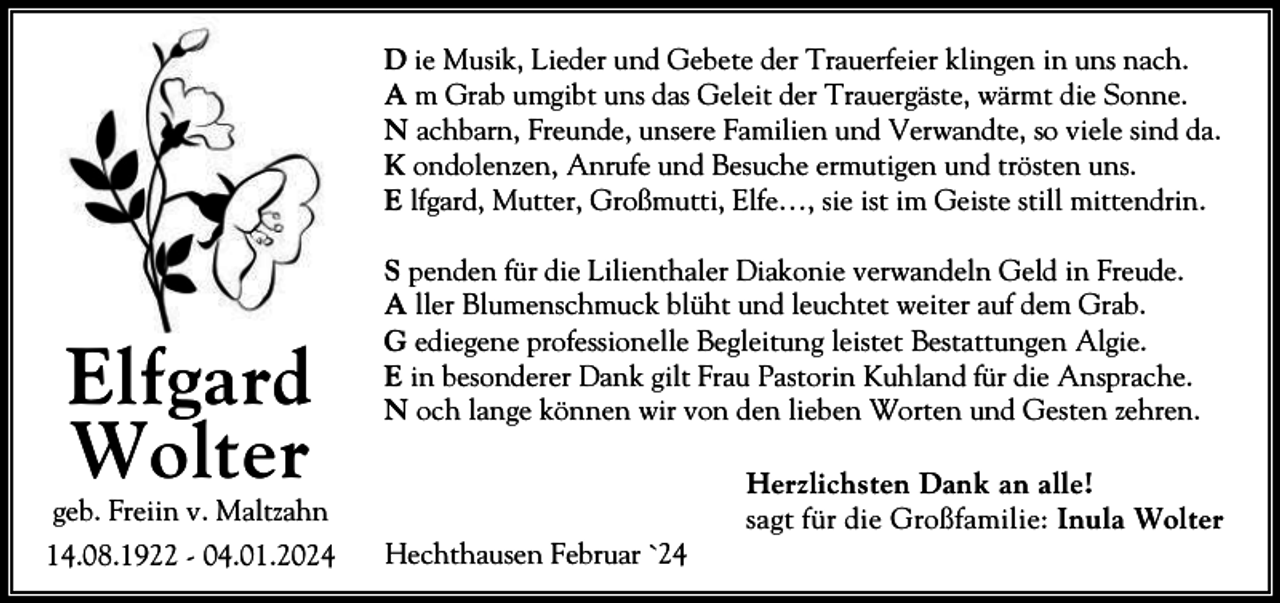 <p>D ie Musik, Lieder und Gebete der Trauerfeier klingen in uns nach.<br />A m Grab umgibt uns das Geleit der Trauergäste, wärmt die Sonne.<br />N achbarn, Freunde, unsere Familien und Verwandte, so viele sind da.<br />K ondolenzen, Anrufe und Besuche ermutigen und trösten uns.<br />E lfgard, Mutter, Großmutti, Elfe…, sie ist im Geiste still mittendrin.</p><p>Elfgard<br />Wolter</p><p>S penden für die Lilienthaler Diakonie verwandeln Geld in Freude.<br />A ller Blumenschmuck blüht und leuchtet weiter auf dem Grab.<br />G ediegene professionelle Begleitung leistet Bestattungen Algie.<br />E in besonderer Dank gilt Frau Pastorin Kuhland für die Ansprache.<br />N och lange können wir von den lieben Worten und Gesten zehren.</p><p>geb. Freiin v. Maltzahn<br />14.08.1922 - 04.01.2024</p><p>Hechthausen Februar `24</p><p>Herzlichsten Dank an alle!<br />sagt für die Großfamilie: Inula Wolter</p>