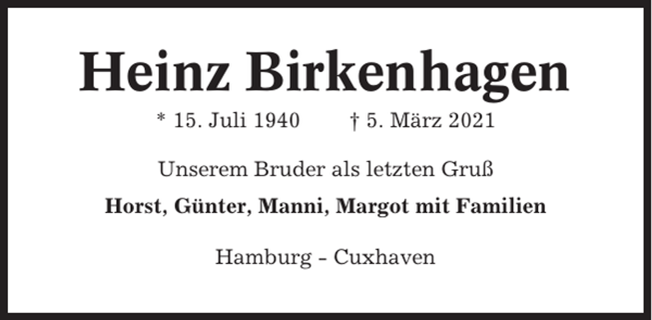 <p>Heinz Birkenhagen<br />* 15. Juli 1940</p><p>† 5. März 2021</p><p>Unserem Bruder als letzten Gruß<br />Horst, Günter, Manni, Margot mit Familien<br />Hamburg - Cuxhaven</p>