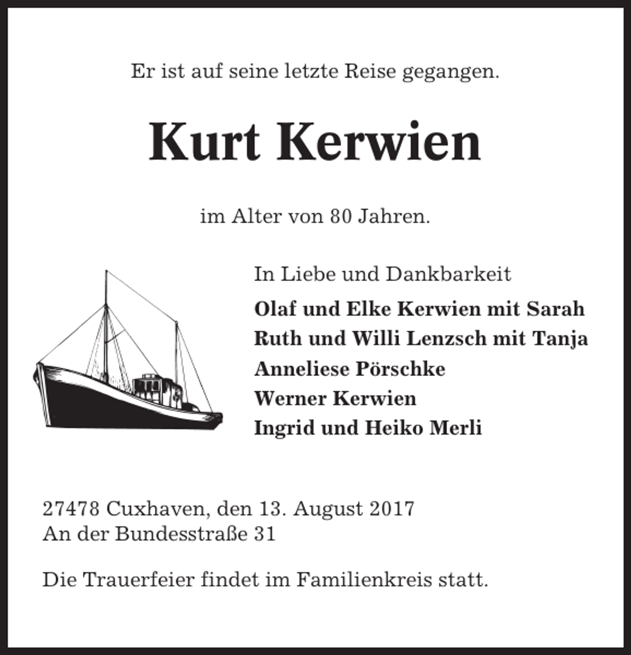 <p>Er ist auf seine letzte Reise gegangen.</p><p>Kurt Kerwien<br />im Alter von 80 Jahren.<br />In Liebe und Dankbarkeit<br />Olaf und Elke Kerwien mit Sarah<br />Ruth und Willi Lenzsch mit Tanja<br />Anneliese Pörschke<br />Werner Kerwien<br />Ingrid und Heiko Merli</p><p>27478 Cuxhaven, den 13. August 2017<br />An der Bundesstraße 31<br />Die Trauerfeier findet im Familienkreis statt.</p>