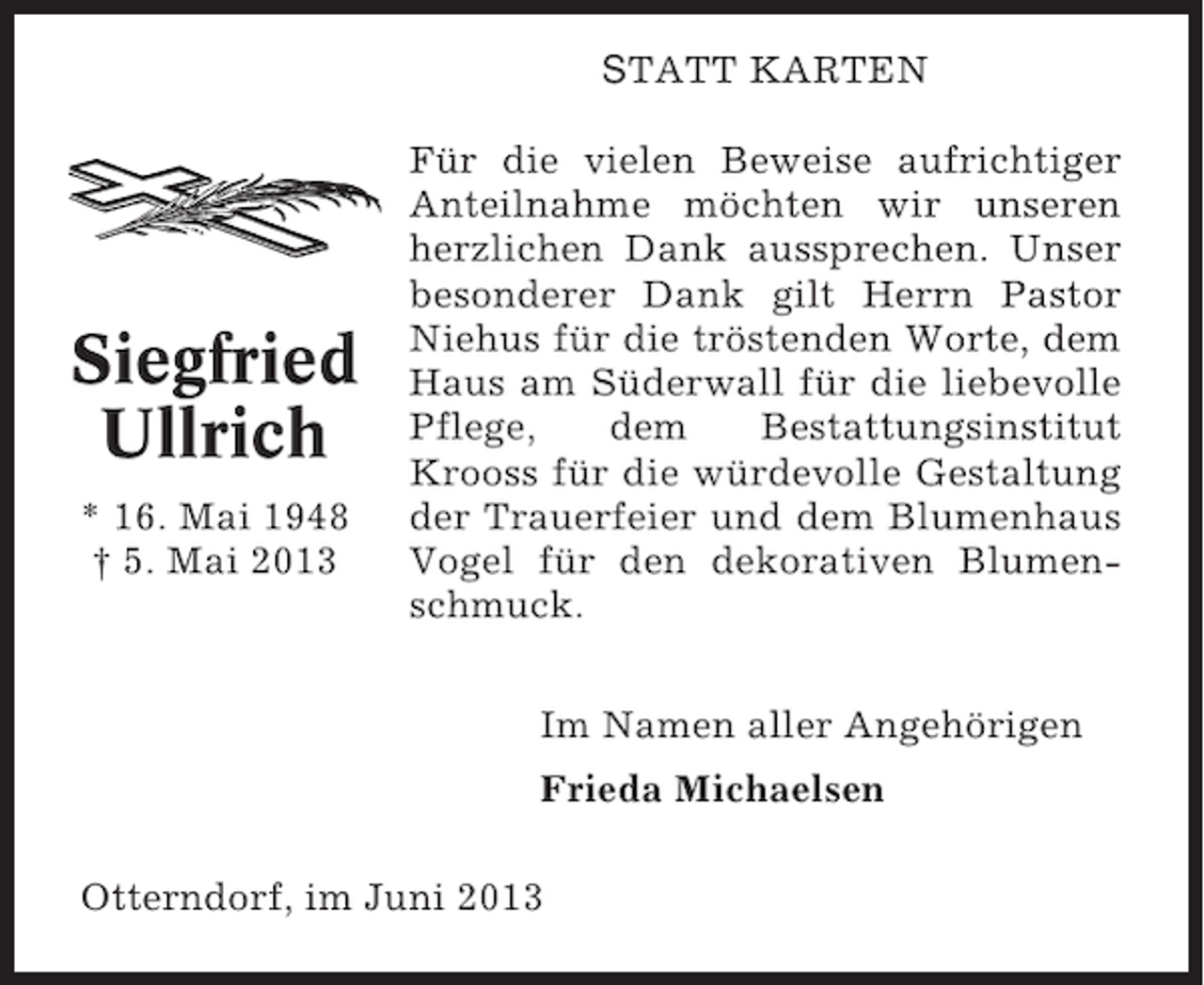 <p>STATT KARTEN</p><p>Siegfried<br />Ullrich<br />* 16. Mai 1948<br />† 5. Mai 2013</p><p>Für die vielen Beweise aufrichtiger<br />Anteilnahme möchten wir unseren<br />herzlichen Dank aussprechen. Unser<br />besonderer Dank gilt Herrn Pastor<br />Niehus für die tröstenden Worte, dem<br />Haus am Süderwall für die liebevolle<br />Pflege,<br />dem<br />Bestattungsinstitut<br />Krooss für die würdevolle Gestaltung<br />der Trauerfeier und dem Blumenhaus<br />Vogel für den dekorativen Blumenschmuck.<br />Im Namen aller Angehörigen<br />Frieda Michaelsen</p><p>Otterndorf, im Juni 2013</p>
