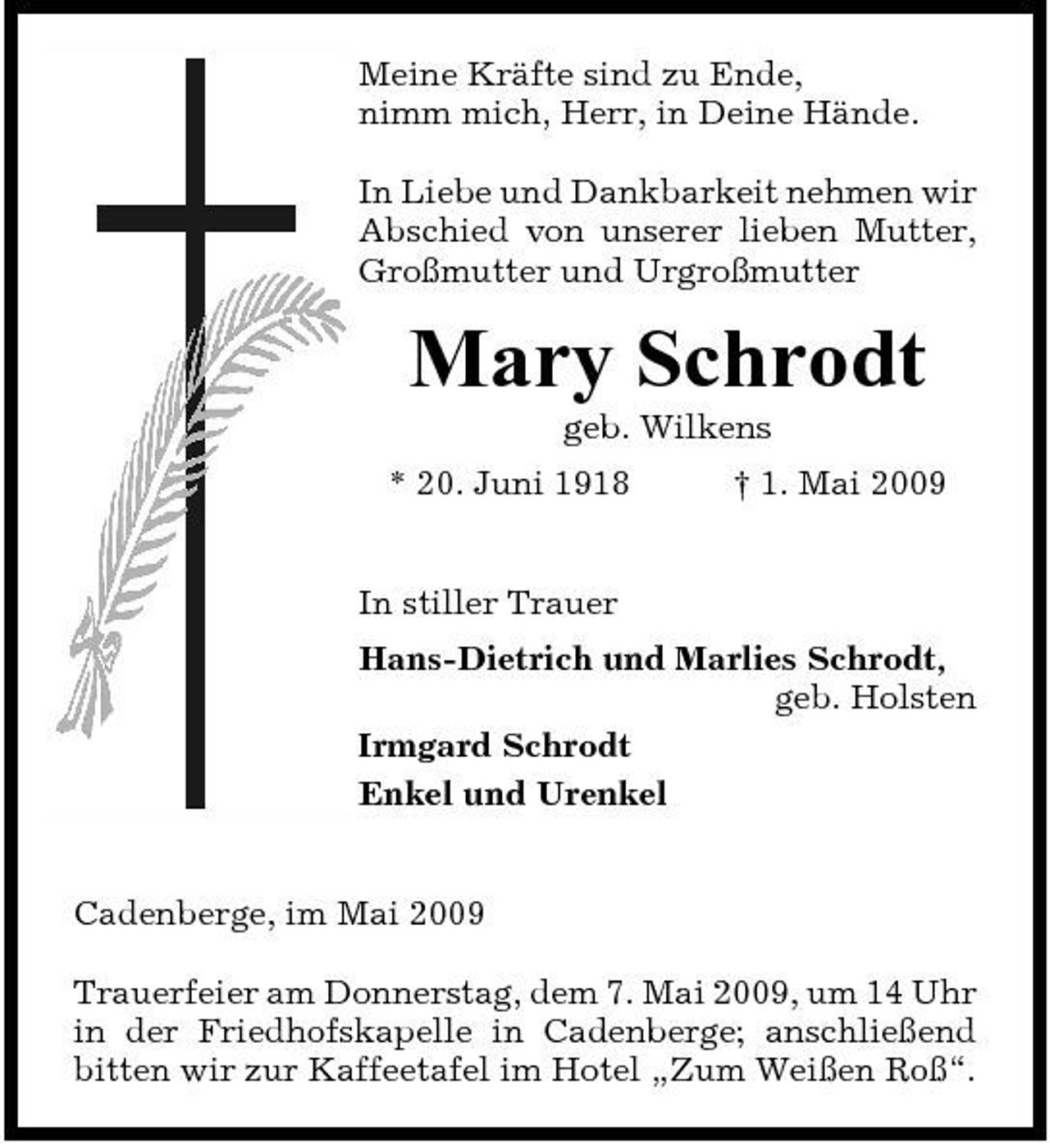<p>Meine Kräfte sind zu Ende, nimm mich, Herr, in Deine Hände. In Liebe und Dankbarkeit nehmen wir Abschied von unserer lieben Mutter, Großmutter und Urgroßmutter</p><p>Mary Schrodt<br />geb. Wilkens * 20. Juni 1918 In stiller Trauer Hans-Dietrich und Marlies Schrodt, geb. Holsten Irmgard Schrodt Enkel und Urenkel † 1. Mai 2009</p><p>Cadenberge, im Mai 2009 Trauerfeier am Donnerstag, dem 7. Mai 2009, um 14 Uhr in der Friedhofskapelle in Cadenberge; anschließend bitten wir zur Kaffeetafel im Hotel „Zum Weißen Roß“.</p>