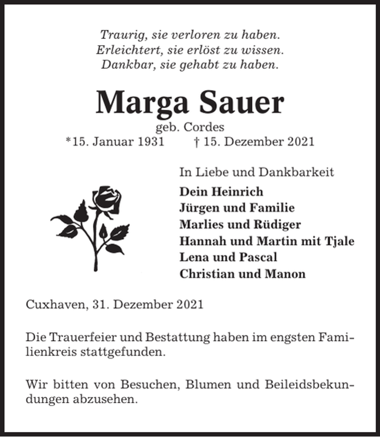 <p>Traurig, sie verloren zu haben.<br />Erleichtert, sie erlöst zu wissen.<br />Dankbar, sie gehabt zu haben.</p><p>Marga Sauer<br />geb. Cordes<br />*15. Januar 1931<br />† 15. Dezember 2021<br />In Liebe und Dankbarkeit<br />Dein Heinrich<br />Jürgen und Familie<br />Marlies und Rüdiger<br />Hannah und Martin mit Tjale<br />Lena und Pascal<br />Christian und Manon<br />Cuxhaven, 31. Dezember 2021<br />Die Trauerfeier und Bestattung haben im engsten Familienkreis stattgefunden.<br />Wir bitten von Besuchen, Blumen und Beileidsbekundungen abzusehen.</p>