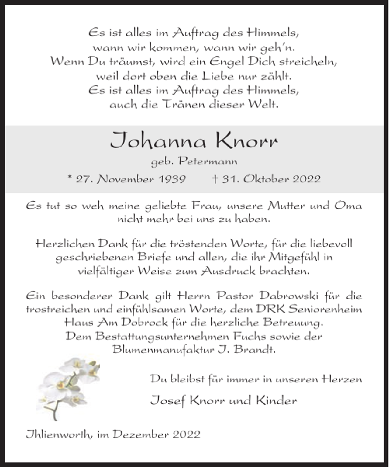 <p>Es ist alles im Auftrag des Himmels,<br />wann wir kommen, wann wir geh’n.<br />Wenn Du träumst, wird ein Engel Dich streicheln,<br />weil dort oben die Liebe nur zählt.<br />Es ist alles im Auftrag des Himmels,<br />auch die Tränen dieser Welt.</p><p>Iohanna Knorr<br />geb. Petermann<br />* 27. November 1939<br />† 31. Oktober 2022<br />Es tut so weh meine geliebte Frau, unsere Mutter und Oma<br />nicht mehr bei uns zu haben.<br />Herzlichen Dank für die tröstenden Worte, für die liebevoll<br />geschriebenen Briefe und allen, die ihr Mitgefühl in<br />vielfältiger Weise zum Ausdruck brachten.<br />Ein besonderer Dank gilt Herrn Pastor Dabrowski für die<br />trostreichen und einfühlsamen Worte, dem DRK Seniorenheim<br />Haus Am Dobrock für die herzliche Betreuung.<br />Dem Bestattungsunternehmen Fuchs sowie der<br />Blumenmanufaktur I. Brandt.<br />Du bleibst für immer in unseren Herzen</p><p>Iosef Knorr und Kinder<br />Ihlienworth, im Dezember 2022</p>