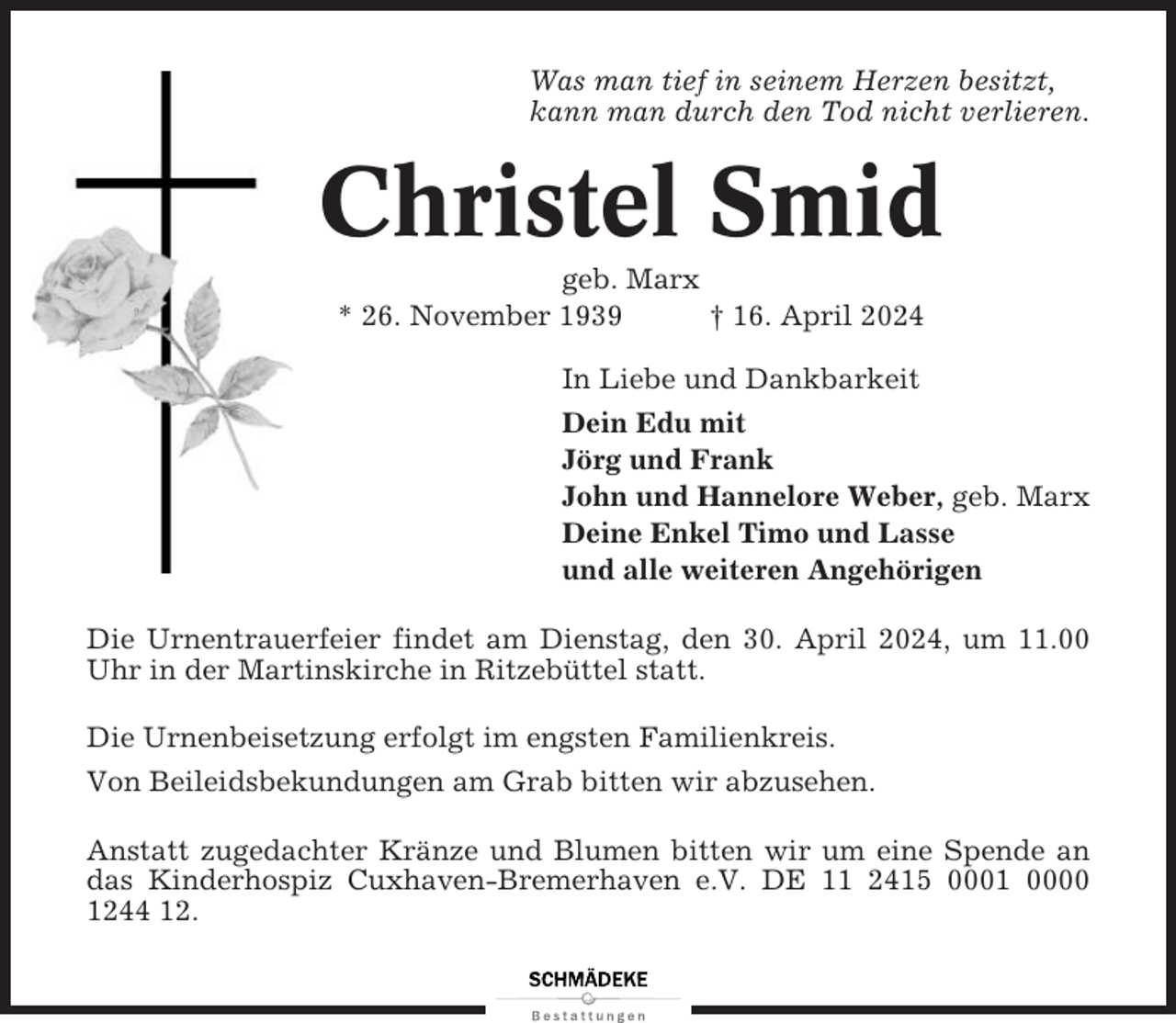 <p>Was man tief in seinem Herzen besitzt,<br />kann man durch den Tod nicht verlieren.</p><p>Christel Smid<br />geb. Marx<br />* 26. November 1939<br />† 16. April 2024<br />In Liebe und Dankbarkeit<br />Dein Edu mit<br />Jörg und Frank<br />John und Hannelore Weber, geb. Marx<br />Deine Enkel Timo und Lasse<br />und alle weiteren Angehörigen<br />Die Urnentrauerfeier findet am Dienstag, den 30. April 2024, um 11.00<br />Uhr in der Martinskirche in Ritzebüttel statt.<br />Die Urnenbeisetzung erfolgt im engsten Familienkreis.<br />Von Beileidsbekundungen am Grab bitten wir abzusehen.<br />Anstatt zugedachter Kränze und Blumen bitten wir um eine Spende an<br />das Kinderhospiz Cuxhaven-Bremerhaven e.V. DE 11 2415 0001 0000<br />1244 12.</p>
