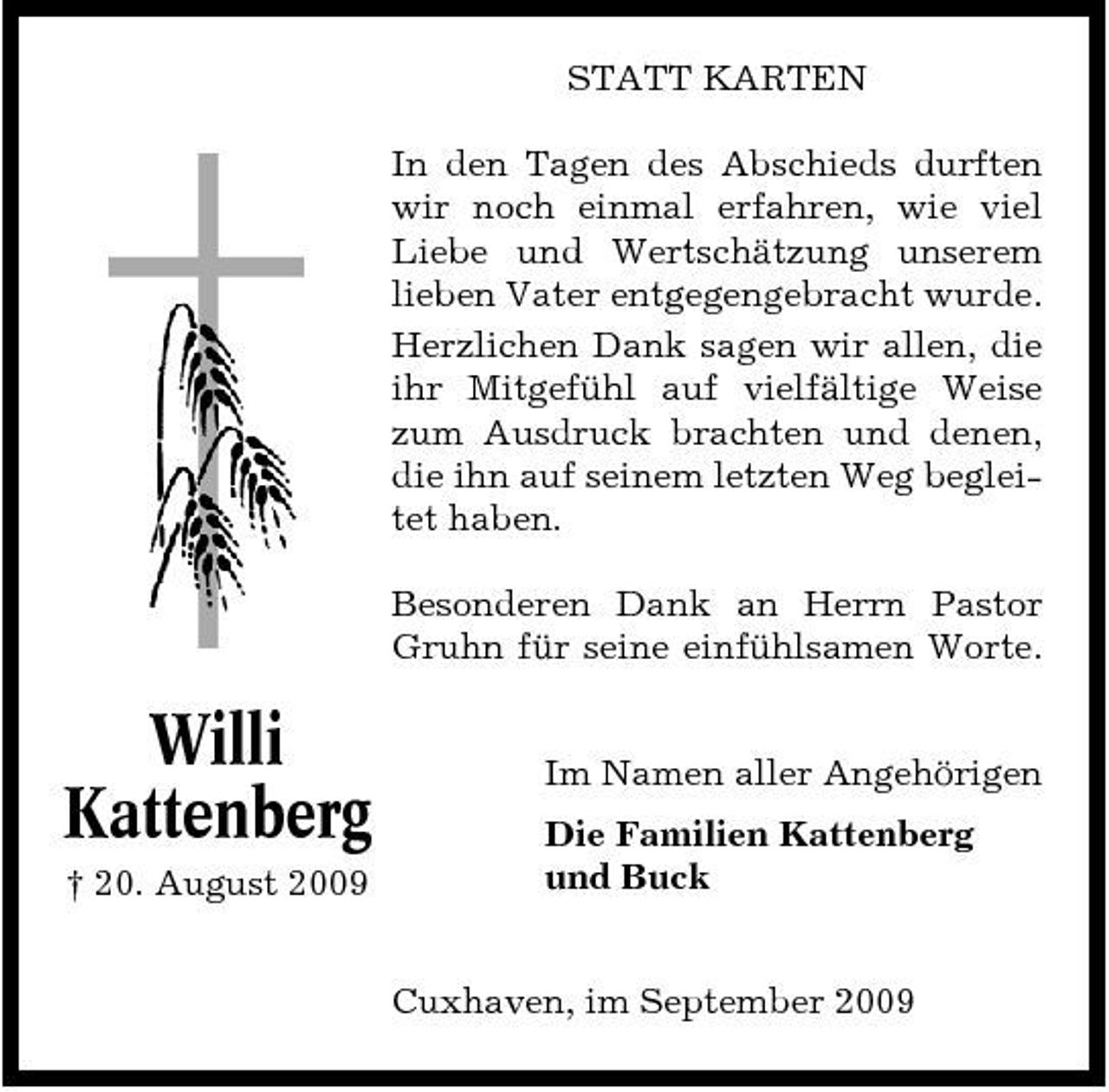 <p>STATT KARTEN In den Tagen des Abschieds durften wir noch einmal erfahren, wie viel Liebe und Wertschätzung unserem lieben Vater entgegengebracht wurde. Herzlichen Dank sagen wir allen, die ihr Mitgefühl auf vielfältige Weise zum Ausdruck brachten und denen, die ihn auf seinem letzten Weg begleitet haben. Besonderen Dank an Herrn Pastor Gruhn für seine einfühlsamen Worte.</p><p>Willi Kattenberg<br />† 20. August 2009</p><p>Im Namen aller Angehörigen Die Familien Kattenberg und Buck</p><p>Cuxhaven, im September 2009</p>