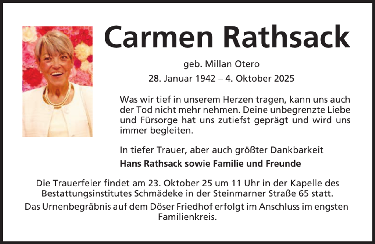 <p>Carmen Rathsack<br />geb. Millan Otero<br />28. Januar 1942 – 4. Oktober 2025<br />Was wir tief in unserem Herzen tragen, kann uns auch<br />der Tod nicht mehr nehmen. Deine unbegrenzte Liebe<br />und Fürsorge hat uns zutiefst geprägt und wird uns<br />immer begleiten.<br />In tiefer Trauer, aber auch größter Dankbarkeit<br />Hans Rathsack sowie Familie und Freunde<br />Die Trauerfeier findet am 23. Oktober 25 um 11 Uhr in der Kapelle des<br />Bestattungsinstitutes Schmädeke in der Steinmarner Straße 65 statt.<br />Das Urnenbegräbnis auf dem Döser Friedhof erfolgt im Anschluss im engsten<br />Familienkreis.</p>